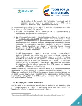 24
 La definición de los soportes de información requeridos para la
adopción de los procesos y procedimientos por la EPS para la
operación de la RIPSS en el Departamento o Distrito.
En este sentido, la Superintendencia Nacional de Salud debe realizar la revisión
teniendo en cuenta los siguientes aspectos:
a) Soportes documentales de la adopción de los procedimientos y
mecanismos asistenciales y administrativos.
b) Los sistemas de información y el soporte documental que demuestre que la
EPS, para la gestión de la RIPSS, garantiza los mismos, operando en forma
integrada, con la posibilidad de generar los reportes e informes necesarios
para la adecuada atención en salud de la población afiliada y los que
requieran los actores dentro del Sistema General de Seguridad Social en
Salud -SGSSS (Ministerio de Salud y Protección Social, Entidad
Departamental o Distrital de Salud y Superintendencia Nacional de Salud,
Prestadores, Afiliados, entre otros).
La EPS debe soportar lo correspondiente, de acuerdo a la normatividad
vigente, teniendo en cuenta que esta debe garantizar sistemas de
información que tengan la capacidad para operar en forma integrada y
permitir la generación de los reportes e informes requeridos por esta
Superintendencia y el Sistema de Seguridad Social en Salud, siguiendo las
especificaciones técnicas definidas para tal fin3 y en particular que tengan
implicaciones directas sobre la operación de la RIPSS presentada por parte
de la EPS en el Departamento o Distrito.
Para lo anterior, la Superintendencia Nacional de Salud, a través del Módulo de
Redes del REPS, tendrá disponible los soportes documentales presentados por la
EPS para la habilitación de la RIPSS, en los cuales se debe evidenciar la existencia
de cada uno de los procesos y procedimientos soportados en plataformas de
información para la gestión de la RIPSS en el Departamento o Distrito donde la EPS
esté autorizada para operar.
1.2.1 Procesos y mecanismos asistenciales
Los procesos y procedimientos asistenciales se refieren a los elementos que
soportan y contribuyen a la prestación de los servicios de salud para la atención a
la población afiliada en cada Departamento o Distrito.
3
Superintendencia Nacional de Salud. Circular Única. Título II Entidades Administradoras de Planes de Beneficios. Pág. 67.
 