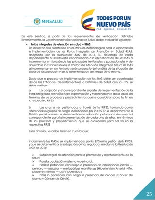 25
En este sentido, a partir de los requerimientos de verificación definidos
anteriormente, la Superintendencia Nacional de Salud debe evaluar lo siguiente:
 Rutas Integrales de atención en salud – RIAS.
De acuerdo a lo planteado en el Manual Metodológico para la elaboración
e implementación de las Rutas Integrales de Atención en Salud -RIAS,
adoptado por la Resolución 3202 de 2016, su desarrollo en cada
Departamento o Distrito está condicionado a la identificación de las RIAS a
implementar en función de las prioridades territoriales y poblacionales y de
acuerdo a lo establecido en la Política de Atención Integral en Salud, las RIAS
a implementar en un territorio serán producto del análisis de la situación de
salud de la población y de la determinación del riesgo de la misma.
Dado que el proceso de implementación de las RIAS debe ser coordinado
desde las Entidades Departamentales o Distritales de Salud con las EPS, se
debe verificar:
a) La adopción y el correspondiente soporte de implementación de la
Ruta integral de atención para la promoción y mantenimiento de la salud, en
términos de los procesos y procedimientos que se consideran para tal fin en
la respectiva RIPSS
b) Las rutas a ser gestionadas a través de la RIPSS, tomando como
referencia los grupos de riesgo identificados por la EPS en el Departamento o
Distrito, para la cuales, se debe verificar la adopción y el soporte documental
correspondiente para la implementación de cada una de ellas, en términos
de los procesos y procedimientos que se consideran para tal fin en la
respectiva RIPSS
En lo anterior, se debe tener en cuenta que:
Inicialmente, las RIAS a ser implementadas por las EPS en la gestión de la RIPSS,
y que se debe verificar su adopción son las reguladas mediante la Resolución
3202 de 2016:
 Ruta integral de atención para la promoción y mantenimiento de la
salud.
 Para la población materno —perinatal.
 Para la población con riesgo o presencia de alteraciones cardio —
cerebro — vascular — metabólicas manifiestas (Hipertensión Arterial -HTA,
Diabetes Mellitus — DM y Obesidad.)
 Para la población con riesgo o presencia de cáncer (Cáncer de
Mama y Cáncer de Cérvix).
 
