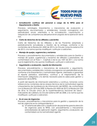 28
 Actualización continua del personal a cargo de la RIPSS para el
Departamento o Distrito
Procesos, estrategias, lineamientos y mecanismos de evaluación y
seguimiento, documentados y establecidos, incluido cronograma con
periodicidad anual, orientados a la actualización, capacitación y
adquisición de competencias del personal encargado de la operación de la
red.
 Carta de derechos de los afiliados y pacientes
Carta de Derechos de los Afiliados y de los Pacientes adoptada y
periódicamente actualizada y Gestión de la entrega, conforme a los
contenidos de la Resolución 4343 de 2012 y la Circular conjunta externa 016
de 2013, o la norma que las modifiquen, sustituyan o adicionen.
 Manejo de quejas, sugerencias y reclamos
Procesos y procedimientos documentados y establecidos para la Gestión y
manejo de quejas, sugerencias y reclamos de afiliados y prestadores, de
conformidad con el Título 1 - Capítulo 2 de la Ley 1437 de 2011, o la norma
que la reglamente y las que las modifiquen, sustituyan o adicionen.
 Seguimiento y evaluación, reporte de información
Procesos, procedimientos y mecanismos de evaluación y seguimiento,
documentados y establecidos, incluido cronograma con periodicidad anual,
conforme a los lineamientos y normatividad vigente, orientados a garantizar
el reporte periódico, sistemático, continuo y el mejoramiento de la
información obligatoria y la demás necesaria para la adecuada gestión y
operación de la RIPSS.
A partir del reporte de información sistemático y continuo, tomando como
referencia los contenidos de los anexos técnicos de la normatividad vigente
y lineamientos de transferencia de información del SISPRO, de conformidad
con la Resolución 3374 de 2000, la Resolución 4505 de 2012, la Resolución 256
de 2016, la Circular única de la Superintendencia Nacional de Salud -
indicadores de calidad y la Circular externa 049 de 2008, o la norma que las
modifiquen, sustituyan o adicionen.
 En el caso de Urgencias:
Procesos, procedimientos y mecanismos para la gestión y operación de la
red de urgencias en lo correspondiente a:
a) Un sistema de selección y clasificación de pacientes para la atención
de Urgencias para la RIPSS, con procedimientos y mecanismos
estandarizados de aplicación registro, seguimiento y evaluación, de
conformidad con la normatividad vigente.
 