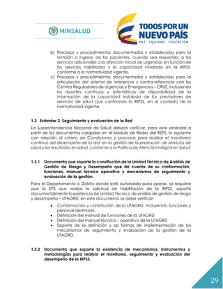 29
b) Procesos y procedimientos documentados y establecidos para la
remisión o ingreso de los pacientes, cuando sea requerido, a los
servicios adicionales a la atención inicial de urgencias en función de
los servicios habilitados y la capacidad instalada en la RIPSS,
conforme a la normatividad vigente.
c) Procesos y procedimientos documentados y establecidos para la
articulación del sistema de referencia y contra-referencia con los
Centros Reguladores de Urgencias y Emergencias – CRUE, incluyendo
los reportes continuos y sistemáticos de disponibilidad de la
información de la capacidad instalada de los prestadores de
servicios de salud que conforman la RIPSS, en el contexto de la
normatividad vigente.
1.3 Estándar 3. Seguimiento y evaluación de la Red
La Superintendencia Nacional de Salud deberá verificar, para este estándar a
partir de los documentos cargados en el Módulo de Redes del REPS, lo siguiente
con relación al criterio de Condiciones y procesos para realizar el monitoreo
continuo del desempeño de la red, en la gestión de la prestación de servicios de
salud y los resultados en salud, conforme a la Política de Atención Integral en Salud:
1.3.1 Documento que soporte la constitución de la Unidad Técnica de Análisis de
Gestión de Riesgo y Desempeño que dé cuenta de su conformación,
funciones, manual técnico operativo y mecanismos de seguimiento y
evaluación de la gestión.
Para el Departamento o Distrito donde esté autorizada para operar, se requiere
que la EPS que realiza la solicitud de habilitación de la RIPSS, soporte
documentalmente la existencia de Unidad Técnica de análisis de gestión de riesgo
y desempeño – UTAGRD; en este documento se debe verificar:
 Conformación y constitución de la UTAGRD, incluyendo funciones y
personal destinado.
 Definición del manual de funciones de la UTAGRD
 Definición del manual técnico – operativo de la UTAGRD
 Soporte de la definición y las formas de implementación de los
mecanismos de seguimiento y evaluación de la gestión de la
UTAGRD.
1.3.2 Documento que soporte la existencia de mecanismos, instrumentos y
metodologías para realizar el monitoreo, seguimiento y evaluación del
desempeño de la RIPSS.
 