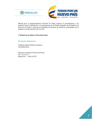 3
Manual para la Superintendencia Nacional de Salud, respecto al procedimiento y los
requisitos para la habilitación y la permanencia de las Redes Integrales de Prestadores de
Servicios de Salud a cargo de las Entidades Promotoras de Salud de conformidad con lo
definido en la Resolución 1441 de 2016.
© Ministerio de Salud y Protección Social
Documento elaborado por
Catherine Helene Ramírez Gutiérrez
Ana Mejía Parra
Ministerio de Salud y Protección Social
Cra. 13 # 32-76
Bogotá D.C. – abril de 2017
 