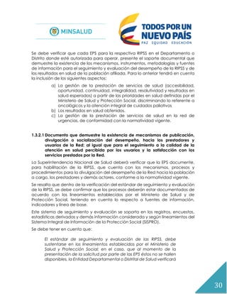 30
Se debe verificar que cada EPS para la respectiva RIPSS en el Departamento o
Distrito donde esté autorizada para operar, presente el soporte documental que
demuestre la existencia de los mecanismos, instrumentos, metodologías y fuentes
de información para el seguimiento y evaluación del desempeño de la RIPSS y de
los resultados en salud de la población afiliada. Para lo anterior tendrá en cuenta
la inclusión de los siguientes aspectos:
a) La gestión de la prestación de servicios de salud (accesibilidad,
oportunidad, continuidad, integralidad, resolutividad y resultados en
salud esperados) a partir de las prioridades en salud definidas por el
Ministerio de Salud y Protección Social, discriminando lo referente a
oncológicos y la atención integral de cuidados paliativos
b) Los resultados en salud obtenidos.
c) La gestión de la prestación de servicios de salud en la red de
urgencias, de conformidad con la normatividad vigente.
1.3.2.1 Documento que demuestre la existencia de mecanismos de publicación,
divulgación o socialización del desempeño, hacia los prestadores y
usuarios de la Red; al igual que para el seguimiento a la calidad de la
atención en salud percibida por los usuarios y la satisfacción con los
servicios prestados por la Red.
La Superintendencia Nacional de Salud deberá verificar que la EPS documente,
para habilitación de la RIPSS, que cuenta con los mecanismos, procesos y
procedimientos para la divulgación del desempeño de la Red hacia la población
a cargo, los prestadores y demás actores, conforme a la normatividad vigente.
Se resalta que dentro de la verificación del estándar de seguimiento y evaluación
de la RIPSS, se debe confirmar que los procesos deberán estar documentados de
acuerdo con los lineamientos establecidos por el Ministerio de Salud y de
Protección Social, teniendo en cuenta lo respecto a fuentes de información,
indicadores y línea de base.
Este sistema de seguimiento y evaluación se soporta en los registros, encuestas,
estadísticas derivadas y demás información considerada y según lineamientos del
Sistema Integral de Información de la Protección Social (SISPRO).
Se debe tener en cuenta que:
El estándar de seguimiento y evaluación de las RIPSS, debe
sustentarse en los lineamientos establecidos por el Ministerio de
Salud y Protección Social; en el caso, que al momento de la
presentación de la solicitud por parte de las EPS éstos no se hallen
disponibles, la Entidad Departamental o Distrital de Salud verificará
 