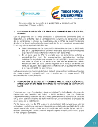 31
los contenidos de acuerdo a lo presentado y cargado por la
respectiva EPS para su RIPSS.
2 PROCESO DE HABILITACIÓN POR PARTE DE LA SUPERINTENDENCIA NACIONAL
DE SALUD
Con la propuesta de la RIPSS analizada y considerada pertinente para el
Departamento o Distrito y con la verificación del cumplimiento por parte de la EPS
de los estándares y criterios de habilitación de la RIPSS, la Superintendencia
Nacional de Salud realiza el siguiente procedimiento, en caso de ser esta entidad
la encargada de realizar la habilitación:
 Selecciona la opción de aprobación de habilitación para la RIPSS de la
EPS en el Departamento o Distrito y marca la opción para autorizar la
expedición de la constancia de habilitación de la RIPSS.
 En el caso que la EPS no cumpla con los estándares, criterios y
procedimientos para la conformación, organización, gestión,
habilitación, seguimiento y evaluación de las RIPSS, la Superintendencia
Nacional de Salud, en los términos establecidos en el artículo 9 de la
Resolución 1441 de 2016, deberá registrar en el módulo de Redes del
REPS, las causales de negación de la habilitación, lo cual será notificado
a la respectiva EPS vía electrónica.
La Superintendencia Nacional de Salud deberá adoptar las medidas pertinentes
de acuerdo con la normatividad y sus competencias, con respecto a la EPS
responsable del incumplimiento.
3 VERIFICACIÓN DE ESTÁNDARES Y CRITERIOS PARA LA RENOVACIÓN DE LA
HABILITACIÓN DE LAS REDES INTEGRALES DE PRESTADORES DE SERVICIOS DE
SALUD
Posterior a los cinco años de vigencia de la Habilitación de las Redes Integrales de
Prestadores de Servicios de Salud – RIPSS realizada por las Entidades
Departamentales y Distritales de Salud o la Superintendencia Nacional de Salud, la
EPS y antes del vencimiento de dicha habilitación, deberá realizar el proceso de
renovación de la habilitación.
Por lo tanto, una vez la EPS realice la declaración del cumplimiento de los
estándares y criterios de permanencia definidos en la Resolución 1441 de 2016, la
Superintendencia Nacional de Salud a través del Módulo de Redes del REPS,
revisará y descargará los documentos requeridos para la verificación in situ y que
se han cargado por la EPS.
 