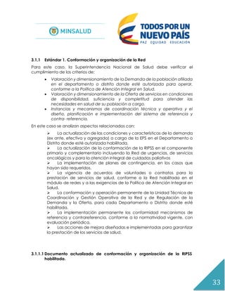 33
3.1.1 Estándar 1. Conformación y organización de la Red
Para este caso, la Superintendencia Nacional de Salud debe verificar el
cumplimiento de los criterios de:
 Valoración y dimensionamiento de la Demanda de la población afiliada
en el departamento o distrito donde esté autorizada para operar,
conforme a la Política de Atención Integral en Salud.
 Valoración y dimensionamiento de la Oferta de servicios en condiciones
de disponibilidad, suficiencia y completitud para atender las
necesidades en salud de su población a cargo.
 Instancias y mecanismos de coordinación técnica y operativa y el
diseño, planificación e implementación del sistema de referencia y
contra- referencia.
En este caso se analizan aspectos relacionados con:
 La actualización de las condiciones y características de la demanda
(ex ante, efectiva y agregada) a cargo de la EPS en el Departamento o
Distrito donde esté autorizada habilitada.
 La actualización de la conformación de la RIPSS en el componente
primario y complementario incluyendo la Red de urgencias, de servicios
oncológicos y para la atención integral de cuidados paliativos
 La implementación de planes de contingencia, en los casos que
hayan sido requeridos.
 La vigencia de acuerdos de voluntades o contratos para la
prestación de servicios de salud, conforme a la Red habilitada en el
módulo de redes y a las exigencias de la Política de Atención Integral en
Salud.
 La conformación y operación permanente de la Unidad Técnica de
Coordinación y Gestión Operativa de la Red y de Regulación de la
Demanda y la Oferta, para cada Departamento o Distrito donde esté
habilitada.
 La implementación permanente los conformidad mecanismos de
referencia y contrareferencia, conforme a la normatividad vigente, con
evaluación periódica,
 Las acciones de mejora diseñadas e implementadas para garantizar
la prestación de los servicios de salud.
3.1.1.1 Documento actualizado de conformación y organización de la RIPSS
habilitada.
 