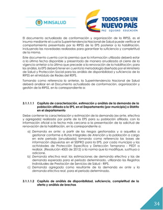 34
El documento actualizado de conformación y organización de la RIPSS, es el
insumo mediante el cual la Superintendencia Nacional de Salud puede verificar el
comportamiento presentado por la RIPSS de la EPS posterior a la habilitación,
incluyendo las novedades realizadas para garantizar la suficiencia y completitud
de la misma.
Este documento cuenta con la premisa que la información utilizada deberá estar
a la última fecha disponible y presentada de manera anualizada al cierre de la
vigencia anterior a la última que precede a la renovación de la habilitación; para
los análisis, la EPS deberá tener en cuenta la metodología diseñada por el Ministerio
de Salud y Protección Social para los análisis de disponibilidad y suficiencia de la
RIPSS en el Módulo de Redes del REPS.
Tomando como referencia lo anterior, la Superintendencia Nacional de Salud
deberá analizar en el Documento actualizado de conformación, organización y
gestión de la RIPSS, en lo correspondiente a:
3.1.1.1.1 Capítulo de caracterización, estimación y análisis de la demanda de la
población afiliada a la EPS, en el Departamento (por municipio) o Distrito
en el departamento
Debe contener la caracterización y estimación de la demanda (ex ante, efectiva
y agregada) realizada por parte de la EPS para su población afiliada, con la
información oficial a la fecha más cercana a la presentación de la solicitud de
renovación de la habilitación, en lo correspondiente a:
a) Demanda ex ante: a partir de los riesgos gestionados y a aquellos a
gestionar conforme a Rutas Integrales de Atención y la población a cargo
en este periodo (anualizada) tomando como referencia las bases de
información dispuestas en el SISPRO para la EPS, por cada municipio y las
actividades de Protección Específica y Detección Temprana - PEDT a
realizar, (Resolución 4505 de 2012) o la norma que la modifique, sustituya o
adicione.
b) Demanda efectiva real: las estimaciones de demanda efectiva y las de
demanda esperada para el periodo determinado, utilizando los Registros
Individuales de Prestación de Servicios de Salud - RIPS.
c) Demanda agregada como resultante de la demanda ex ante y la
demanda efectiva real, para el periodo determinado.
3.1.1.1.2 Capítulo de análisis de disponibilidad, suficiencia, completitud de la
oferta y análisis de brechas
 