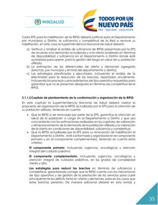 35
Cada EPS para la habilitación de la RIPSS deberá justificar para el Departamento
por municipios o Distrito, la suficiencia y completitud de la Red a renovar su
habilitación, en este caso la Superintendencia Nacional de Salud deberá:
a) Verificar y analizar el análisis de suficiencia de RIPSS presentado por la EPS
de acuerdo a la demanda actualizada y a la oferta analizada en términos
de disponibilidad y suficiencia en el Departamento o Distrito donde esté
autorizada para operar, para la gestión del riesgo en salud de su población
afiliada.
b) La estimación de los diferenciales de oferta y demanda agregada
(brechas, por municipio y el total del departamento o distrito).
c) Las estrategias planificadas y ejecutadas, incluyendo el análisis de la
efectividad para la reducción de las brechas, reportadas anualmente,
incluyendo los procesos y procedimientos de tipo operativo requeridos para
garantizar que no se presentan desajustes en términos de completitud de la
RIPSS.
3.1.1.2 Capítulo de planteamiento de la conformación y organización de la RIPSS
En este capítulo la Superintendencia Nacional de Salud deberá valorar la
propuesta de organización de la RIPSS actualizada por la EPS para la atención de
su población afiliada, teniendo en cuenta:
 Que la RIPSS a ser renovada por parte de la EPS, garantice la atención en
salud de la población a cargo en el Departamento o Distrito y que sea
concordante con las estimaciones realizadas en los capítulos de valoración
y dimensionamiento de la demanda de la población afiliada y la valoración
de la oferta en condiciones de disponibilidad, suficiencia y completitud.
 Que la RIPSS actualizada por la EPS para su renovación de habilitación el
Departamento o Distrito , esté conformada y organizada en el componente
primario y en el componente complementario, teniendo en cuenta estos
criterios:
El componente primario, incluyendo urgencias, oncológicos y atención
integral del cuidado paliativo.
El componente complementario, incluyendo urgencias, oncológicos y
atención integral de cuidados paliativos, en los grados de complejidad
medio y alto.
Las estrategias para reducir las brechas en términos de suficiencia y
completitud, garantizando consigo que la RIPSS cuente con los mecanismos
de tipo operativo y de gestión de la prestación de los servicios para cubrir
principalmente los déficits tanto en oferta y demanda, para en los casos que
estas brechas persistan. De manera adicional deberá en esto revisar y
 