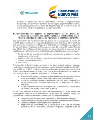 36
analizar la pertinencia de los prestadores, servicios u organizaciones
funcionales, que continúan por fuera del municipio, Departamento o Distrito,
como consecuencia de su falta de disponibilidad en el territorio para la
atención en salud de la población a cargo de la EPS.
3.1.1.3 Documentos que soporten la implementación de los planes de
contingencia (generados ante posibles variaciones en la Demanda o en la
Oferta o ambas) para cada año de vigencia de la habilitación de la RIPSS.
Este documento de implementación de planes de contingencia, se refiere al
soporte documental que consigna los procedimientos técnicos y administrativos
que planificó y implementó la EPS para la coordinación, movilización y ejecución
de las actividades necesarios ante una ocurrencia de un evento no planificado
que afecte la prestación de los servicios de salud durante la vigencia de la
habilitación en el Departamento o Distrito donde está habilitada, en términos de:
 la demanda de servicios de salud (por emergencias y desastres, brotes
epidémicos, entre otros),
 la oferta (cierre de prestadores o servicios, afectación capacidad instalada,
talento humano y demás), o
 en ambos.
En tal sentido, la Superintendencia Nacional de Salud deberá verificar y evaluar,
mediante el soporte documental cargado a través del Módulo de Redes del REPS,
que la EPS en la RIPSS habilitada, haya considerado para el Departamento o
Distrito los siguientes aspectos, en los casos que se hayan implementado los planes
de contingencia en los eventos señalados por la Resolución:
 Especificación de las amenazas, vulnerabilidades y riesgos presentadas
durante la vigencia de la habilitación, presentadas anualmente.
 Los recursos utilizados y el plan de intervención definido, incluyendo, los
recursos distribuidos y utilizados (humanos, físicos, financieros, técnicos y
logísticos).
 La ejecución de acciones, estrategias de coordinación y control, flujos
de información y comunicaciones, y demás.
En los casos que no se haya requerido la implementación de los planes de
contingencia previstos en la habilitación de la RIPSS, se deberán cargar los
documentos correspondientes actualizados en lo correspondiente a:
 Diagnóstico de las principales amenazas, vulnerabilidades y riesgos.
 Capacidad y recursos que pueden emplearse para enfrentar lo anterior.
 Objetivos del plan, según capacidad operativa.
 Asignación de prioridades en la distribución y uso de los recursos
(humanos, físicos, financieros, técnicos y logísticos). Medidas para la
 