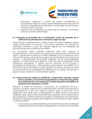 37
prevención, mitigación y control del evento; considerando la
capacidad de respuesta, roles y responsabilidades para la ejecución de
acciones, estrategias de coordinación y control, flujos de información y
comunicaciones, y demás.
 Medidas para el desarrollo de rutinas que se conozcan y practiquen
antes de un evento determinado.
3.1.1.4 Soportes documentales de la conformación actual (al momento de la
verificación de permanencia o renovación, según el caso)
Cada EPS para el Departamento o Distrito donde tiene RIPSS habilitada, deberá
cargar el documento en mención y de manera adicional, los acuerdos de
voluntades, contratos y cartas de intención vigentes con los Prestadores de
Servicios de Salud que conforman dicha RIPSS.
Los documentos deben posibilitar evidenciar entre otros aspectos lo
correspondiente a: (i) los servicios a suministrar de cada prestador de servicios de
salud u organización funcional en la RIPSS habilitada; (ii) Las condiciones de la
articulación vigentes para la prestación de los servicios de salud en el componente
primario y complementario de la RIPSS habilitada; (iii) las responsabilidades
vigentes a cumplir dentro de la RIPSS por cada uno de los Prestadores; (iv) las
condiciones establecidas y vigentes para la adopción de los procesos y
procedimientos asistenciales y administrativos para la gestión de la RIPSS; (v) los
mecanismos de reconocimiento y pago vigentes, así como los acuerdos en torno
al reconocimiento por desempeño en resultados en el proceso de atención y
logros en salud, conforme a la normatividad vigente.
3.1.1.5 Documento que soporte la constitución, conformación, funciones, manual
técnico operativo y mecanismos de seguimiento y evaluación de la gestión
de la Unidad Técnica de Coordinación y Gestión Operativa de la RIPSS y de
regulación de la demanda y la oferta.
Respecto al Criterio de Instancias y mecanismos de coordinación técnica y
operativa y el diseño, planificación e implementación del sistema de referencia y
contra-referencia, la EPS que realiza la solicitud para la renovación de la
habilitación de la RIPSS para el departamento o distrito donde se encuentra
habilitada, debe soportar documentalmente la operación de la Unidad Técnica
de Coordinación y Gestión Operativa de la Red y de regulación de la demanda y
la oferta a lo largo de la vigencia de la habilitación. Por lo anterior se debe verificar
en este documento:
 Las acciones y la gestión realizada por la Unidad Técnica de Coordinación
y Gestión Operativa de la Red y de Regulación de la Demanda y la Oferta
 