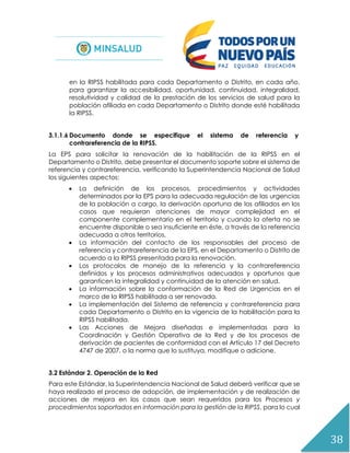 38
en la RIPSS habilitada para cada Departamento o Distrito, en cada año,
para garantizar la accesibilidad, oportunidad, continuidad, integralidad,
resolutividad y calidad de la prestación de los servicios de salud para la
población afiliada en cada Departamento o Distrito donde esté habilitada
la RIPSS.
3.1.1.6 Documento donde se especifique el sistema de referencia y
contrareferencia de la RIPSS.
La EPS para solicitar la renovación de la habilitación de la RIPSS en el
Departamento o Distrito, debe presentar el documento soporte sobre el sistema de
referencia y contrareferencia, verificando la Superintendencia Nacional de Salud
los siguientes aspectos:
 La definición de los procesos, procedimientos y actividades
determinados por la EPS para la adecuada regulación de las urgencias
de la población a cargo, la derivación oportuna de los afiliados en los
casos que requieran atenciones de mayor complejidad en el
componente complementario en el territorio y cuando la oferta no se
encuentre disponible o sea insuficiente en éste, a través de la referencia
adecuada a otros territorios.
 La información del contacto de los responsables del proceso de
referencia y contrareferencia de la EPS, en el Departamento o Distrito de
acuerdo a la RIPSS presentada para la renovación.
 Los protocolos de manejo de la referencia y la contrareferencia
definidos y los procesos administrativos adecuados y oportunos que
garanticen la integralidad y continuidad de la atención en salud.
 La información sobre la conformación de la Red de Urgencias en el
marco de la RIPSS habilitada a ser renovada.
 La implementación del Sistema de referencia y contrareferencia para
cada Departamento o Distrito en la vigencia de la habilitación para la
RIPSS habilitada.
 Las Acciones de Mejora diseñadas e implementadas para la
Coordinación y Gestión Operativa de la Red y de los procesos de
derivación de pacientes de conformidad con el Artículo 17 del Decreto
4747 de 2007, o la norma que lo sustituya, modifique o adicione.
3.2 Estándar 2. Operación de la Red
Para este Estándar, la Superintendencia Nacional de Salud deberá verificar que se
haya realizado el proceso de adopción, de implementación y de realización de
acciones de mejora en los casos que sean requeridos para los Procesos y
procedimientos soportados en información para la gestión de la RIPSS, para lo cual
 