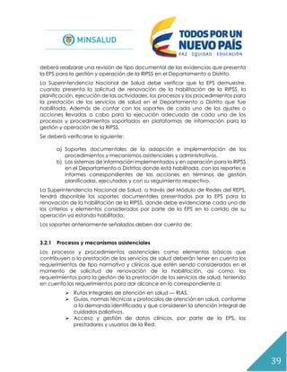 39
deberá realizarse una revisión de tipo documental de las evidencias que presenta
la EPS para la gestión y operación de la RIPSS en el Departamento o Distrito.
La Superintendencia Nacional de Salud debe verificar que la EPS demuestre,
cuando presenta la solicitud de renovación de la habilitación de la RIPSS, la
planificación, ejecución de las actividades, los procesos y los procedimientos para
la prestación de los servicios de salud en el Departamento o Distrito que fue
habilitada. Además de contar con los soportes de cada uno de los ajustes o
acciones llevadas a cabo para la ejecución adecuada de cada uno de los
procesos y procedimientos soportados en plataformas de información para la
gestión y operación de la RIPSS.
Se deberá verificarse lo siguiente:
a) Soportes documentales de la adopción e implementación de los
procedimientos y mecanismos asistenciales y administrativos.
b) Los sistemas de información implementados y en operación para la RIPSS
en el Departamento o Distritos donde está habilitada, con los reportes e
informes correspondientes de las acciones en términos de gestión
planificadas, ejecutadas y con su seguimiento respectivo.
La Superintendencia Nacional de Salud, a través del Módulo de Redes del REPS,
tendrá disponible los soportes documentales presentados por la EPS para la
renovación de la habilitación de la RIPSS, donde debe evidenciarse cada uno de
los criterios y elementos considerados por parte de la EPS en lo corrido de su
operación ya estando habilitada.
Los soportes anteriormente señalados deben dar cuenta de:
3.2.1 Procesos y mecanismos asistenciales
Los procesos y procedimientos asistenciales como elementos básicos que
contribuyen a la prestación de los servicios de salud deberán tener en cuenta los
requerimientos de tipo normativo y clínicos que estén siendo considerados en el
momento de solicitud de renovación de la habilitación, así como, los
requerimientos para la gestión de la prestación de los servicios de salud, teniendo
en cuenta los requerimientos para dar alcance en lo correspondiente a:
 Rutas Integrales de atención en salud — RIAS.
 Guías, normas técnicas y protocolos de atención en salud, conforme
a la demanda identificada y que consideren la atención integral de
cuidados paliativos.
 Acceso y gestión de datos clínicos, por parte de la EPS, los
prestadores y usuarios de la Red.
 
