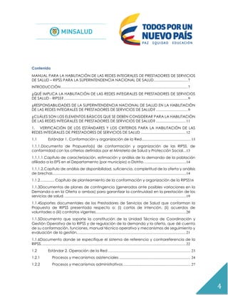 4
Contenido
MANUAL PARA LA HABILITACIÓN DE LAS REDES INTEGRALES DE PRESTADORES DE SERVICIOS
DE SALUD – RIPSS PARA LA SUPERINTENDENCIA NACIONAL DE SALUD....................................7
INTRODUCCIÓN .......................................................................................................................................7
¿QUÉ IMPLICA LA HABILITACIÓN DE LAS REDES INTEGRALES DE PRESTADORES DE SERVICIOS
DE SALUD - RIPSS?....................................................................................................................................9
¿RESPONSABILIDADES DE LA SUPERINTENDENCIA NACIONAL DE SALUD EN LA HABILITACIÓN
DE LAS REDES INTEGRALES DE PRESTADORES DE SERVICIOS DE SALUD? ..................................9
¿CUÁLES SON LOS ELEMENTOS BÁSICOS QUE SE DEBEN CONSIDERAR PARA LA HABILITACIÓN
DE LAS REDES INTEGRALES DE PRESTADORES DE SERVICIOS DE SALUD? ................................11
1. VERIFICACIÓN DE LOS ESTÁNDARES Y LOS CRITERIOS PARA LA HABILITACIÓN DE LAS
REDES INTEGRALES DE PRESTADORES DE SERVICIOS DE SALUD ................................................12
1.1 Estándar 1. Conformación y organización de la Red.................................................... 13
1.1.1.Documento de Propuesta(s) de conformación y organización de las RIPSS, de
conformidad con los criterios definidos por el Ministerio de Salud y Protección Social...13
1.1.1.1.Capítulo de caracterización, estimación y análisis de la demanda de la población
afiliada a la EPS en el Departamento (por municipio) o Distrito.............................................14
1.1.1.2.Capítulo de análisis de disponibilidad, suficiencia, completitud de la oferta y análisis
de brechas..............................................................................................................................................14
1.1.2............... Capítulo de planteamiento de la conformación y organización de la RIPSS16
1.1.3Documentos de planes de contingencia (generados ante posibles variaciones en la
Demanda o en la Oferta o ambas) para garantizar la continuidad en la prestación de los
servicios de salud. .................................................................................................................................19
1.1.4Soportes documentales de los Prestadores de Servicios de Salud que conforman la
Propuesta de RIPSS presentada respecto a: (i) cartas de intención, (ii) acuerdos de
voluntades o (iii) contratos vigentes................................................................................................20
1.1.5Documento que soporte la constitución de la Unidad Técnica de Coordinación y
Gestión Operativa de la RIPSS y de regulación de la demanda y la oferta, que dé cuenta
de su conformación, funciones, manual técnico operativo y mecanismos de seguimiento y
evaluación de la gestión....................................................................................................................21
1.1.6Documento donde se especifique el sistema de referencia y contrareferencia de la
RIPSS..........................................................................................................................................................22
1.2 Estándar 2. Operación de la Red ........................................................................................ 23
1.2.1 Procesos y mecanismos asistenciales ............................................................................ 24
1.2.2 Procesos y mecanismos administrativos........................................................................ 27
 