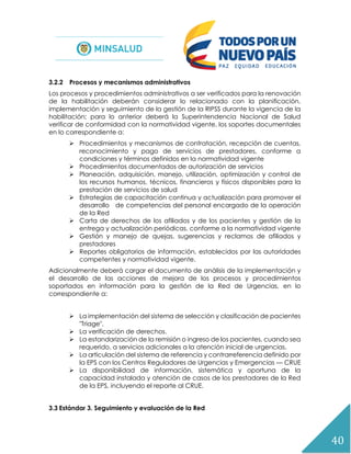 40
3.2.2 Procesos y mecanismos administrativos
Los procesos y procedimientos administrativos a ser verificados para la renovación
de la habilitación deberán considerar lo relacionado con la planificación,
implementación y seguimiento de la gestión de la RIPSS durante la vigencia de la
habilitación; para lo anterior deberá la Superintendencia Nacional de Salud
verificar de conformidad con la normatividad vigente, los soportes documentales
en lo correspondiente a:
 Procedimientos y mecanismos de contratación, recepción de cuentas,
reconocimiento y pago de servicios de prestadores, conforme a
condiciones y términos definidos en la normatividad vigente
 Procedimientos documentados de autorización de servicios
 Planeación, adquisición, manejo, utilización, optimización y control de
los recursos humanos, técnicos, financieros y físicos disponibles para la
prestación de servicios de salud
 Estrategias de capacitación continua y actualización para promover el
desarrollo de competencias del personal encargado de la operación
de la Red
 Carta de derechos de los afiliados y de los pacientes y gestión de la
entrega y actualización periódicas, conforme a la normatividad vigente
 Gestión y manejo de quejas, sugerencias y reclamos de afiliados y
prestadores
 Reportes obligatorios de información, establecidos por las autoridades
competentes y normatividad vigente.
Adicionalmente deberá cargar el documento de análisis de la implementación y
el desarrollo de las acciones de mejora de los procesos y procedimientos
soportados en información para la gestión de la Red de Urgencias, en lo
correspondiente a:
 La implementación del sistema de selección y clasificación de pacientes
"Triage".
 La verificación de derechos.
 La estandarización de la remisión o ingreso de los pacientes, cuando sea
requerido, a servicios adicionales a la atención inicial de urgencias.
 La articulación del sistema de referencia y contrarreferencia definido por
la EPS con los Centros Reguladores de Urgencias y Emergencias — CRUE
 La disponibilidad de información, sistemática y oportuna de la
capacidad instalada y atención de casos de los prestadores de la Red
de la EPS, incluyendo el reporte al CRUE.
3.3 Estándar 3. Seguimiento y evaluación de la Red
 