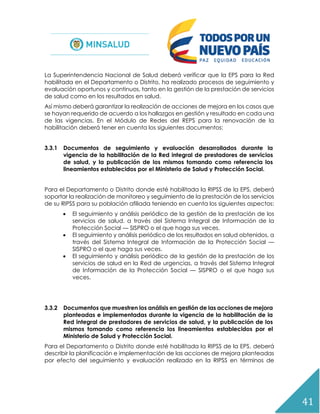 41
La Superintendencia Nacional de Salud deberá verificar que la EPS para la Red
habilitada en el Departamento o Distrito, ha realizado procesos de seguimiento y
evaluación oportunos y continuos, tanto en la gestión de la prestación de servicios
de salud como en los resultados en salud.
Así mismo deberá garantizar la realización de acciones de mejora en los casos que
se hayan requerido de acuerdo a los hallazgos en gestión y resultado en cada una
de las vigencias. En el Módulo de Redes del REPS para la renovación de la
habilitación deberá tener en cuenta los siguientes documentos:
3.3.1 Documentos de seguimiento y evaluación desarrollados durante la
vigencia de la habilitación de la Red integral de prestadores de servicios
de salud, y la publicación de los mismos tomando como referencia los
lineamientos establecidos por el Ministerio de Salud y Protección Social.
Para el Departamento o Distrito donde esté habilitada la RIPSS de la EPS, deberá
soportar la realización de monitoreo y seguimiento de la prestación de los servicios
de su RIPSS para su población afiliada teniendo en cuenta los siguientes aspectos:
 El seguimiento y análisis periódico de la gestión de la prestación de los
servicios de salud. a través del Sistema Integral de Información de la
Protección Social — SISPRO o el que haga sus veces.
 El seguimiento y análisis periódico de los resultados en salud obtenidos, a
través del Sistema Integral de Información de la Protección Social —
SISPRO o el que haga sus veces.
 El seguimiento y análisis periódico de la gestión de la prestación de los
servicios de salud en la Red de urgencias, a través del Sistema Integral
de Información de la Protección Social — SISPRO o el que haga sus
veces.
3.3.2 Documentos que muestren los análisis en gestión de las acciones de mejora
planteadas e implementadas durante la vigencia de la habilitación de la
Red integral de prestadores de servicios de salud, y la publicación de los
mismos tomando como referencia los lineamientos establecidos por el
Ministerio de Salud y Protección Social.
Para el Departamento o Distrito donde esté habilitada la RIPSS de la EPS, deberá
describir la planificación e implementación de las acciones de mejora planteadas
por efecto del seguimiento y evaluación realizado en la RIPSS en términos de
 