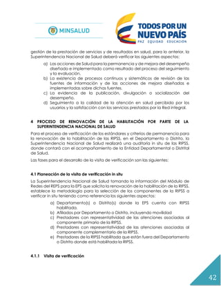 42
gestión de la prestación de servicios y de resultados en salud, para lo anterior, la
Superintendencia Nacional de Salud deberá verificar los siguientes aspectos:
a) Las acciones de Salud para la permanencia y de mejora del desempeño
diseñado e implementado como resultado del proceso del seguimiento
y la evaluación.
b) La existencia de procesos continuos y sistemáticos de revisión de las
fuentes de información y de las acciones de mejora diseñadas e
implementadas sobre dichas fuentes.
c) La evidencia de la publicación, divulgación o socialización del
desempeño.
d) Seguimiento a la calidad de la atención en salud percibida por los
usuarios y la satisfacción con los servicios prestados por la Red integral.
4 PROCESO DE RENOVACIÓN DE LA HABILITACIÓN POR PARTE DE LA
SUPERINTENDENCIA NACIONAL DE SALUD
Para el proceso de verificación de los estándares y criterios de permanencia para
la renovación de la habilitación de las RIPSS, en el Departamento o Distrito, la
Superintendencia Nacional de Salud realizará una auditoría in situ de las RIPSS,
donde contará con el acompañamiento de la Entidad Departamental o Distrital
de Salud.
Las fases para el desarrollo de la visita de verificación son las siguientes:
4.1 Planeación de la visita de verificación in situ
La Superintendencia Nacional de Salud tomando la información del Módulo de
Redes del REPS para la EPS que solicita la renovación de la habilitación de la RIPSS,
establece la metodología para la selección de los componentes de la RIPSS a
verificar in situ teniendo como referencia los siguientes aspectos:
a) Departamento(s) o Distrito(s) donde la EPS cuenta con RIPSS
habilitada.
b) Afiliados por Departamento o Distrito, incluyendo movilidad
c) Prestadores con representatividad de las atenciones asociadas al
componente primario de la RIPSS.
d) Prestadores con representatividad de las atenciones asociadas al
componente complementario de la RIPSS.
e) Prestadores de la RIPSS habilitada que están fuera del Departamento
o Distrito donde está habilitada la RIPSS.
4.1.1 Visita de verificación
 