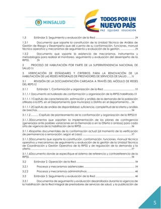 5
1.3 Estándar 3. Seguimiento y evaluación de la Red ........................................................... 29
1.3.1 Documento que soporte la constitución de la Unidad Técnica de Análisis de
Gestión de Riesgo y Desempeño que dé cuenta de su conformación, funciones, manual
técnico operativo y mecanismos de seguimiento y evaluación de la gestión. ..................... 29
1.3.2 Documento que soporte la existencia de mecanismos, instrumentos y
metodologías para realizar el monitoreo, seguimiento y evaluación del desempeño de la
RIPSS. 29
2 PROCESO DE HABILITACIÓN POR PARTE DE LA SUPERINTENDENCIA NACIONAL DE
SALUD 31
3 VERIFICACIÓN DE ESTÁNDARES Y CRITERIOS PARA LA RENOVACIÓN DE LA
HABILITACIÓN DE LAS REDES INTEGRALES DE PRESTADORES DE SERVICIOS DE SALUD.......31
3.1 REVISIÓN DE LA DOCUMENTACIÓN CARGADA A TRAVÉS DEL MÓDULO DE REDES
DEL REPS 32
3.1.1 Estándar 1. Conformación y organización de la Red ............................................... 33
3.1.1.1 Documento actualizado de conformación y organización de la RIPSS habilitada.33
3.1.1.1.1Capítulo de caracterización, estimación y análisis de la demanda de la población
afiliada a la EPS, en el Departamento (por municipio) o Distrito en el departamento....34
3.1.1.1.2Capítulo de análisis de disponibilidad, suficiencia, completitud de la oferta y análisis
de brechas..............................................................................................................................................34
3.1.1.2............ Capítulo de planteamiento de la conformación y organización de la RIPSS35
3.1.1.3Documentos que soporten la implementación de los planes de contingencia
(generados ante posibles variaciones en la Demanda o en la Oferta o ambas) para cada
año de vigencia de la habilitación de la RIPSS. ..........................................................................36
3.1.1.4Soportes documentales de la conformación actual (al momento de la verificación
de permanencia o renovación, según el caso)..........................................................................37
3.1.1.5Documento que soporte la constitución, conformación, funciones, manual técnico
operativo y mecanismos de seguimiento y evaluación de la gestión de la Unidad Técnica
de Coordinación y Gestión Operativa de la RIPSS y de regulación de la demanda y la
oferta........................................................................................................................................................37
3.1.1.6Documento donde se especifique el sistema de referencia y contrareferencia de la
RIPSS..........................................................................................................................................................38
3.2 Estándar 2. Operación de la Red ........................................................................................ 38
3.2.1 Procesos y mecanismos asistenciales ............................................................................ 39
3.2.2 Procesos y mecanismos administrativos........................................................................ 40
3.3 Estándar 3. Seguimiento y evaluación de la Red ........................................................... 40
3.3.1 Documentos de seguimiento y evaluación desarrollados durante la vigencia de
la habilitación de la Red integral de prestadores de servicios de salud, y la publicación de
 