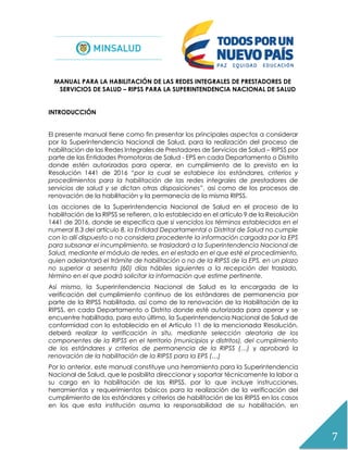7
MANUAL PARA LA HABILITACIÓN DE LAS REDES INTEGRALES DE PRESTADORES DE
SERVICIOS DE SALUD – RIPSS PARA LA SUPERINTENDENCIA NACIONAL DE SALUD
INTRODUCCIÓN
El presente manual tiene como fin presentar los principales aspectos a considerar
por la Superintendencia Nacional de Salud, para la realización del proceso de
habilitación de las Redes Integrales de Prestadores de Servicios de Salud – RIPSS por
parte de las Entidades Promotoras de Salud - EPS en cada Departamento o Distrito
donde estén autorizadas para operar, en cumplimiento de lo previsto en la
Resolución 1441 de 2016 “por la cual se establece los estándares, criterios y
procedimientos para la habilitación de las redes integrales de prestadores de
servicios de salud y se dictan otras disposiciones”, así como de los procesos de
renovación de la habilitación y la permanecía de la misma RIPSS.
Las acciones de la Superintendencia Nacional de Salud en el proceso de la
habilitación de la RIPSS se refieren, a lo establecido en el artículo 9 de la Resolución
1441 de 2016, donde se especifica que si vencidos los términos establecidos en el
numeral 8.3 del artículo 8, la Entidad Departamental o Distrital de Salud no cumple
con lo allí dispuesto o no considera procedente la información cargada por la EPS
para subsanar el incumplimiento, se trasladará a la Superintendencia Nacional de
Salud, mediante el módulo de redes, en el estado en el que esté el procedimiento,
quien adelantará el trámite de habilitación o no de la RIPSS de la EPS, en un plazo
no superior a sesenta (60) días hábiles siguientes a la recepción del traslado,
término en el que podrá solicitar la información que estime pertinente.
Así mismo, la Superintendencia Nacional de Salud es la encargada de la
verificación del cumplimiento continuo de los estándares de permanencia por
parte de la RIPSS habilitada, así como de la renovación de la Habilitación de la
RIPSS, en cada Departamento o Distrito donde esté autorizada para operar y se
encuentre habilitada, para esto último, la Superintendencia Nacional de Salud de
conformidad con lo establecido en el Artículo 11 de la mencionada Resolución,
deberá realizar la verificación in situ, mediante selección aleatoria de los
componentes de la RIPSS en el territorio (municipios y distritos), del cumplimiento
de los estándares y criterios de permanencia de la RIPSS (…) y aprobará la
renovación de la habilitación de la RIPSS para la EPS (…)
Por lo anterior, este manual constituye una herramienta para la Superintendencia
Nacional de Salud, que le posibilita direccionar y soportar técnicamente la labor a
su cargo en la habilitación de las RIPSS, por lo que incluye instrucciones,
herramientas y requerimientos básicos para la realización de la verificación del
cumplimiento de los estándares y criterios de habilitación de las RIPSS en los casos
en los que esta institución asuma la responsabilidad de su habilitación, en
 