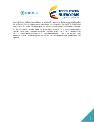 8
cumplimiento de lo establecido en la resolución, así como de las responsabilidades
de la Superintendencia en la renovación y permanencia de las RIPSS habilitada
para cada EPS en los Departamentos o distritos donde estén autorizadas a operar.
La Superintendencia Nacional de Salud de conformidad a sus competencias
definirá las actuaciones pertinentes en los casos en los que no se habilite la RIPSS
de la EPS según el marco regulatorio, las cuales deberá adoptar con respecto a la
EPS responsable del incumplimiento, dentro de sus competencias y normatividad
vigente.
 
