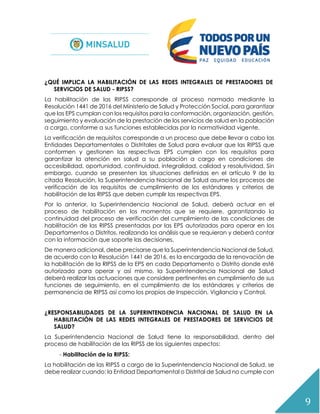 9
¿QUÉ IMPLICA LA HABILITACIÓN DE LAS REDES INTEGRALES DE PRESTADORES DE
SERVICIOS DE SALUD - RIPSS?
La habilitación de las RIPSS corresponde al proceso normado mediante la
Resolución 1441 de 2016 del Ministerio de Salud y Protección Social, para garantizar
que las EPS cumplan con los requisitos para la conformación, organización, gestión,
seguimiento y evaluación de la prestación de los servicios de salud en la población
a cargo, conforme a sus funciones establecidas por la normatividad vigente.
La verificación de requisitos corresponde a un proceso que debe llevar a cabo las
Entidades Departamentales o Distritales de Salud para evaluar que las RIPSS que
conformen y gestionen las respectivas EPS cumplen con los requisitos para
garantizar la atención en salud a su población a cargo en condiciones de
accesibilidad, oportunidad, continuidad, integralidad, calidad y resolutividad. Sin
embargo, cuando se presenten las situaciones definidas en el artículo 9 de la
citada Resolución, la Superintendencia Nacional de Salud asume los procesos de
verificación de los requisitos de cumplimiento de los estándares y criterios de
habilitación de las RIPSS que deben cumplir las respectivas EPS.
Por lo anterior, la Superintendencia Nacional de Salud, deberá actuar en el
proceso de habilitación en los momentos que se requiere, garantizando la
continuidad del proceso de verificación del cumplimiento de las condiciones de
habilitación de las RIPSS presentadas por las EPS autorizadas para operar en los
Departamentos o Distritos, realizando los análisis que se requieran y deberá contar
con la información que soporte las decisiones.
De manera adicional, debe precisarse que la Superintendencia Nacional de Salud,
de acuerdo con la Resolución 1441 de 2016, es la encargada de la renovación de
la habilitación de la RIPSS de la EPS en cada Departamento o Distrito donde esté
autorizada para operar y así mismo, la Superintendencia Nacional de Salud
deberá realizar las actuaciones que considere pertinentes en cumplimiento de sus
funciones de seguimiento, en el cumplimiento de los estándares y criterios de
permanencia de RIPSS así como los propios de Inspección, Vigilancia y Control.
¿RESPONSABILIDADES DE LA SUPERINTENDENCIA NACIONAL DE SALUD EN LA
HABILITACIÓN DE LAS REDES INTEGRALES DE PRESTADORES DE SERVICIOS DE
SALUD?
La Superintendencia Nacional de Salud tiene la responsabilidad, dentro del
proceso de habilitación de las RIPSS de los siguientes aspectos:
- Habilitación de la RIPSS:
La habilitación de las RIPSS a cargo de la Superintendencia Nacional de Salud, se
debe realizar cuando: la Entidad Departamental o Distrital de Salud no cumple con
 