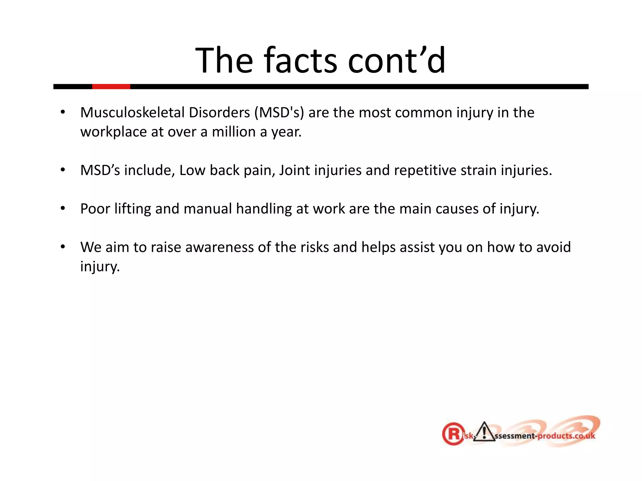 The facts cont’d
• Musculoskeletal Disorders (MSD's) are the most common injury in the
workplace at over a million a year.
• MSD’s include, Low back pain, Joint injuries and repetitive strain injuries.
• Poor lifting and manual handling at work are the main causes of injury.
• We aim to raise awareness of the risks and helps assist you on how to avoid
injury.
 