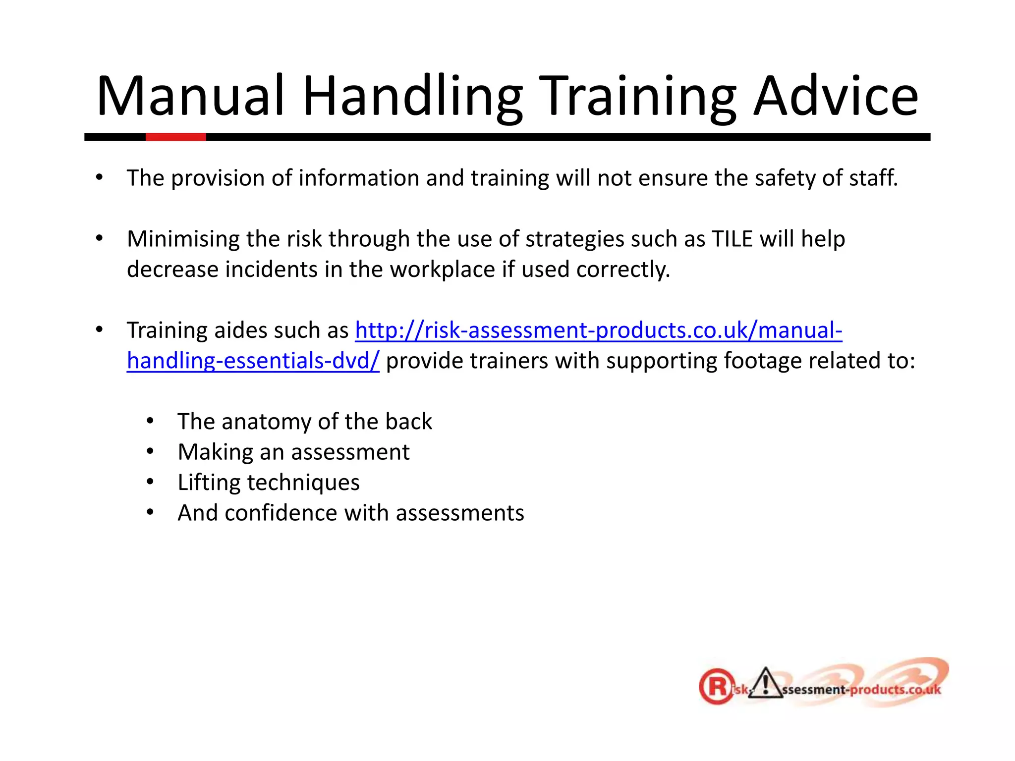 Manual Handling Training Advice
• The provision of information and training will not ensure the safety of staff.
• Minimising the risk through the use of strategies such as TILE will help
decrease incidents in the workplace if used correctly.
• Training aides such as http://risk-assessment-products.co.uk/manual-
handling-essentials-dvd/ provide trainers with supporting footage related to:
• The anatomy of the back
• Making an assessment
• Lifting techniques
• And confidence with assessments
 