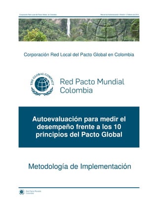 Corporación Red Local del Pacto Global en Colombia   Manual de Autoevaluación (Versión 1) Febrero de 2010




      Corporación Red Local del Pacto Global en Colombia




                 Autoevaluación para medir el
                  desempeño frente a los 10
                  principios del Pacto Global



            Metodología de Implementación
 