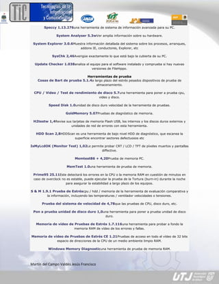 Speccy 1.13.276una herramienta de sistema de información avanzada para su PC.

               System Analyser 5.3wVer amplia información sobre su hardware.

 System Explorer 3.0.6Muestra información detallada del sistema sobre los procesos, arranques,
                               addons IE, conductores, Explorer, etc

            SysChk 2,46Averigüe exactamente lo que está bajo la cubierta de su PC.

  Update Checker 1.038analiza el equipo para el software instalado y comprueba si hay nuevas
                                      versiones de FileHippo.

                               Herramientas de prueba
    Cosas de Bart de prueba 5.1.4a largo plazo del estrés pesados dispositivos de prueba de
                                          almacenamiento.

  CPU / Video / Test de rendimiento de disco 5.7una herramienta para poner a prueba cpu,
                                           video y disco.

          Speed Disk 1.0unidad de disco duro velocidad de la herramienta de pruebas.

                     GoldMemory 5.07Pruebas de diagnóstico de memoria.

 H2testw 1,4Revise sus tarjetas de memoria Flash USB, los internos y los discos duros externos y
                         unidades de red de errores con esta herramienta.

   HDD Scan 2,8HDDScan es una herramienta de bajo nivel HDD de diagnóstico, que escanea la
                           superficie encontrar sectores defectuosos etc

IsMyLcdOK (Monitor Test) 1,02Le permite probar CRT / LCD / TFT de píxeles muertos y pantallas
                                             diffective.

                           Memtest86 + 4,20Prueba de memoria PC.

                      MemTest 1.0una herramienta de prueba de memoria.

 Prime95 25.11Este detectará los errores en la CPU o la memoria RAM en cuestión de minutos en
 caso de overclock no es estable, puede ejecutar la prueba de la Tortura (burn-in) durante la noche
                     para asegurar la estabilidad a largo plazo de los equipos.

S & M 1.9.1 Prueba de Estréscpu / hdd / memoria de la herramienta de evaluación comparativa y
         la información, incluyendo las temperaturas / ventilador velocidades o tensiones.

      Prueba del sistema de velocidad de 4,78que las pruebas de CPU, disco duro, etc.

 Pon a prueba unidad de disco duro 1,0una herramienta para poner a prueba unidad de disco
                                               duro.

   Memoria de vídeo de Pruebas de Estrés 1.7.116una herramienta para probar a fondo la
                           memoria RAM de vídeo de los errores y fallas.

Memoria de vídeo de Pruebas de Estrés CE 1.21Pruebas de acceso en todo el vídeo de 32 bits
                espacio de direcciones de la CPU de un medio ambiente limpio RAM.

          Windows Memory Diagnosticuna herramienta de prueba de memoria RAM.



Martín del Campo Valdés Jesús Francisco
 