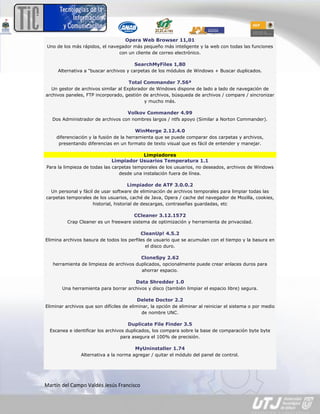 Opera Web Browser 11,01
 Uno de los más rápidos, el navegador más pequeño más inteligente y la web con todas las funciones
                                con un cliente de correo electrónico.

                                         SearchMyFiles 1,80
     Alternativa a "buscar archivos y carpetas de los módulos de Windows + Buscar duplicados.

                                      Total Commander 7.56ª
  Un gestor de archivos similar al Explorador de Windows dispone de lado a lado de navegación de
archivos paneles, FTP incorporado, gestión de archivos, búsqueda de archivos / compare / sincronizar
                                           y mucho más.

                                      Volkov Commander 4.99
   Dos Administrador de archivos con nombres largos / ntfs apoyo (Similar a Norton Commander).

                                         WinMerge 2.12.4.0
     diferenciación y la fusión de la herramienta que se puede comparar dos carpetas y archivos,
      presentando diferencias en un formato de texto visual que es fácil de entender y manejar.

                                         Limpiadores
                              Limpiador Usuarios Temperatura 1.1
Para la limpieza de todas las carpetas temporales de los usuarios, no deseados, archivos de Windows
                                 desde una instalación fuera de línea.

                                     Limpiador de ATF 3.0.0.2
  Un personal y fácil de usar software de eliminación de archivos temporales para limpiar todas las
carpetas temporales de los usuarios, caché de Java, Opera / cache del navegador de Mozilla, cookies,
                     historial, historial de descargas, contraseñas guardadas, etc

                                        CCleaner 3.12.1572
          Crap Cleaner es un freeware sistema de optimización y herramienta de privacidad.

                                            CleanUp! 4.5.2
Elimina archivos basura de todos los perfiles de usuario que se acumulan con el tiempo y la basura en
                                             el disco duro.

                                            CloneSpy 2.62
   herramienta de limpieza de archivos duplicados, opcionalmente puede crear enlaces duros para
                                         ahorrar espacio.

                                         Data Shredder 1.0
       Una herramienta para borrar archivos y disco (también limpiar el espacio libre) segura.

                                          Delete Doctor 2.2
Eliminar archivos que son difíciles de eliminar, la opción de eliminar al reiniciar el sistema o por medio
                                             de nombre UNC.

                                      Duplicate File Finder 3.5
  Escanea e identificar los archivos duplicados, los compara sobre la base de comparación byte byte
                                   para asegura el 100% de precisión.

                                         MyUninstaller 1.74
                Alternativa a la norma agregar / quitar el módulo del panel de control.




Martín del Campo Valdés Jesús Francisco
 