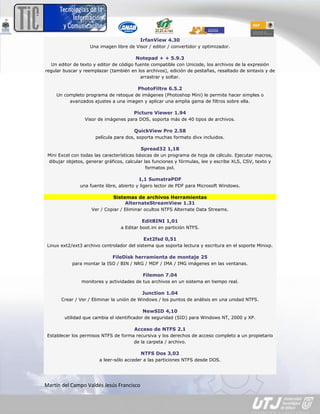 IrfanView 4.30
                    Una imagen libre de Visor / editor / convertidor y optimizador.

                                        Notepad + + 5.9.3
  Un editor de texto y editor de código fuente compatible con Unicode, los archivos de la expresión
regular buscar y reemplazar (también en los archivos), edición de pestañas, resaltado de sintaxis y de
                                          arrastrar y soltar.

                                         PhotoFiltre 6.5.2
     Un completo programa de retoque de imágenes (Photoshop Mini) le permite hacer simples o
          avanzados ajustes a una imagen y aplicar una amplia gama de filtros sobre ella.

                                       Picture Viewer 1.94
                 Visor de imágenes para DOS, soporta más de 40 tipos de archivos.

                                       QuickView Pro 2.58
                      película para dos, soporta muchas formato divx incluidos.

                                          Spread32 1,18
 Mini Excel con todas las características básicas de un programa de hoja de cálculo. Ejecutar macros,
 dibujar objetos, generar gráficos, calcular las funciones y fórmulas, lee y escribe XLS, CSV, texto y
                                              formatos pxl.

                                         1,1 SumatraPDF
               una fuente libre, abierto y ligero lector de PDF para Microsoft Windows.

                              Sistemas de archivos Herramientas
                                   AlternateStreamView 1.31
                    Ver / Copiar / Eliminar ocultos NTFS Alternate Data Streams.

                                           EditBINI 1,01
                                 a Editar boot.ini en partición NTFS.

                                            Ext2fsd 0,51
 Linux ext2/ext3 archivo controlador del sistema que soporta lectura y escritura en el soporte Minixp.

                              FileDisk herramienta de montaje 25
            para montar la ISO / BIN / NRG / MDF / IMA / IMG imágenes en las ventanas.

                                           Filemon 7.04
                monitores y actividades de tus archivos en un sistema en tiempo real.

                                           Junction 1.04
       Crear / Ver / Eliminar la unión de Windows / los puntos de análisis en una unidad NTFS.

                                           NewSID 4,10
        utilidad que cambia el identificador de seguridad (SID) para Windows NT, 2000 y XP.

                                       Acceso de NTFS 2.1
 Establecer los permisos NTFS de forma recursiva y los derechos de acceso completo a un propietario
                                      de la carpeta / archivo.

                                          NTFS Dos 3,02
                        a leer-sólo acceder a las particiones NTFS desde DOS.




Martín del Campo Valdés Jesús Francisco
 