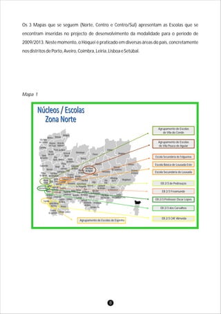 Os 3 Mapas que se seguem (Norte, Centro e Centro/Sul) apresentam as Escolas que se
encontram inseridas no projecto de desenvolvimento da modalidade para o período de
2009/2013. Neste momento, o Hóquei é praticado em diversas áreas do país, concretamente
nosdistritosdePorto,Aveiro,Coimbra,Leiria,LisboaeSetúbal.
Mapa 1
8
Oliveira
de Azeméis Vale de Cambra
Arouca
Santa Maria
da Feira
Espinho
Vila Nova
de Gaia Gondomar
Cinfães
Sernancelhe
PenedonoMoimenta
da Beira
Tarouca
Tabuaço
São João
da Pesqueira
Lamego
ArmamarResende
Baião Mesão
Frio
Peso
da Régua
Santa Marta
de Penaguião Sabrosa
Marco de
Canaveses
Porto Armamar
PenafielPaços de
Ferreira
Matosinhos
Maia
Vila do
Conde Trofa
Valongo
Santo
Tirso Lousada
Felgueiras
Celorico
de Basto
Vila Nova
de Famalicão
Póvoa
de Varzim
Barcelos
Braga
Guimarães Fafe
Póvoa
de
Lanhoso
Amares
Terras de
Bouro
Vieira
do Minho
Montalegre
Boticas
Cabeceira
de Basto
Ribeira
de Pena
Vila Pouca
de Aguiar
Mondim
de Basto
Vila Real
Alijó
Murça
Valpaços
Chaves
Mirandela
Macedo
de Cavaleiros
Bragança
Vinhais
Vimioso
Miranda
do Douro
Mogadouro
Freixo
de Espada à Cinta
Torre
de Moncorvo
Vila
Flôr
Carrazeda
de Ansiães
Vila Nova
de Foz Côa
Alfândega
da Fé
Amarante
Esposende
Viana
do Castelo
Caminha
Vila Nova
de Cerveira
Valença Monção
Melgaço
Paredes
de Coura
Arcos de
Valdevez
Ponte da Barca
Ponte
de Lima
Vila
Verde
Castelo
de Paiva
Agrupamento de Escolas de Espinho
EB 2/3 CAF Almeida
EB 2/3 dos Carvalhos
EB 2/3 Professor Óscar Lopes
EB 2/3 Freamunde
EB 2/3 de Pedrouços
Escola Secundária de Lousada
Escola Básica de Lousada Este
Escola Secundária de Felgueiras
Agrupamento de Escolas
de Vila Pouca de Aguiar
Agrupamento de Escolas
de Vila do Conde
 