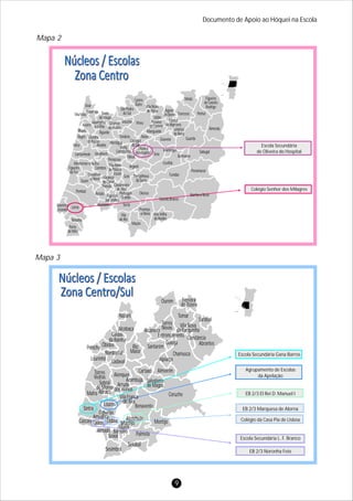 Documento de Apoio ao Hóquei na Escola
Mapa 3
Mapa 2
9
Porto
de Mós
Batalha
Marinha
Grande
Leiria
Vila
de Rei
Proença-
-a-Nova Vila Velha
de Rodão
Castelo Branco
Oleiros
Pampilhosa
da Serra
Arganil
Penacova
Tábua
Mação
Pombal
Soure
Condeixa-
-a-Nova
Figueira
da Foz
Montemor-o-Velho
Cantanhede Mealhada
Mira
Vagos
Ílhavo
Aveiro
Murtosa
Estarreja Sever
do Vouga
Albergaria-
-a-Velha
Oliveira
do Bairro
Anadia
Águeda
Mortágua
Tondela
Vouzela
São Pedro
do Sul
Viseu
Castro
Daire Vila Nova
de Paiva
Mangualde
Sátão
Penalva
do Castelo
Aguiar
da Beira
Fornos
de Algodres
Trancoso
Nelas
Gouveia
Celorico
da Beira
Guarda
Sabugal
Belmonte
Manteigas
Seia
Oliveira
do Hospital
Carregal
do Sal
Santa
Comba Dão
Almeida
Pinhel
Figueira
de Castelo
Rodrigo
Mêda
Oliveira
de Frades
Ovar
Coimbra
Vila Nova
de Poiares
Lousã
Gois
Ansião
Penela
Miranda
do Corvo
Castanheira
de Pêra
Pedrógão
Grande
Sertã
Figueiró
dos Vinhos
Alvaiázere
Covilhã
Fundão
Penamacor
Idanha-a-Nova
Colégio Senhor dos Milagres
Escola Secundária
de Oliveira do Hospital
Nazaré
Alcobaça
Caldas
da Rainha
ÓbidosPeniche
Bombarral
Lourinhã Cadaval
Torres
Vedras
Sobral
de Monte
AbraçoMafra
Sintra
Loures
Odivelas
Amadora
Cascais Oeiras Lisboa Montijo
Alcochete
Moita
Almada
Seixal
Barreiro
Sesimbra
Setúbal
Palmela
Montijo
Benavente
Vila Franca
de Xira
Coruche
Salvaterra
de MagosArruda
dos Vinhos
Alenquer
Azambuja
Cartaxo Almeirim
Alpiarça
Chamusca
Rio
Maior
Santarém
Golegã
Entroncamento
Alcanena
Torres
Novas Vila Nova
da Barquinha
Tomar
Constância
Abrantes
Sardoal
Ferreira
do Zêzere
Ourém
EB 2/3 Noronha Feio
Escola Secundária L. F. Branco
Colégio da Casa Pia de Lisboa
EB 2/3 Marquesa de Alorna
EB 2/3 El Rei D. Manuel I
Agrupamento de Escolas
da Apelação
Escola Secundária Gana Barros
 