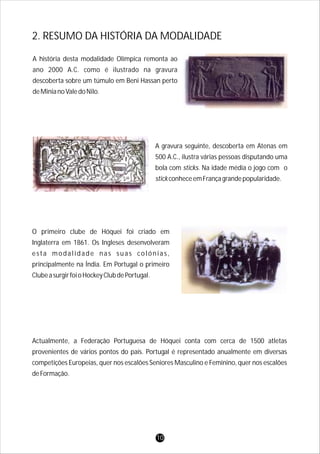 Actualmente, a Federação Portuguesa de Hóquei conta com cerca de 1500 atletas
provenientes de vários pontos do país. Portugal é representado anualmente em diversas
competições Europeias, quer nos escalões Seniores Masculino e Feminino, quer nos escalões
deFormação.
O primeiro clube de Hóquei foi criado em
Inglaterra em 1861. Os Ingleses desenvolveram
esta modalidade nas suas colónias,
principalmente na Índia. Em Portugal o primeiro
ClubeasurgirfoioHockeyClubdePortugal.
A gravura seguinte, descoberta em Atenas em
500 A.C., ilustra várias pessoas disputando uma
bola com sticks. Na idade média o jogo com o
stickconheceemFrançagrandepopularidade.
A história desta modalidade Olímpica remonta ao
ano 2000 A.C. como é ilustrado na gravura
descoberta sobre um túmulo em Beni Hassan perto
deMinianoValedoNilo.
2. RESUMO DA HISTÓRIA DA MODALIDADE
10
 