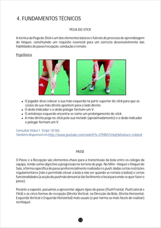 PEGA DO STICK
A técnica da Pega do Stick é um dos elementos básicos e fulcrais do processo de aprendizagem
do Hóquei, constituindo um requisito essencial para um correcto desenvolvimento das
habilidadesdepasse/recepção,conduçãoeremate.
PegaBásica
lO jogador deve colocar a sua mão esquerda na parte superior do stick para que as
costas da sua mão direita apontem para o lado direito.
lO dedo indicador e o dedo polegar formam um V.
lO antebraço esquerdo encontra-se como um prolongamento do stick.
lA mão direita pega no stick pela sua metade (aproximadamente) e o dedo indicador
e polegar formam um V.
PASSE
O Passe e a Recepção são elementos-chave para a transmissão da bola entre os colegas da
equipa, tendo como objectivo a progressão no terreno de jogo. No Mini - Hóquei e Hóquei de
Sala,aformaespecíficadepassepreferencialmenterealizadaéopush,dadascertasrestrições
regulamentares (não é permitido elevar a bola a não ser quando se remata à baliza) e certas
funcionalidades(aacçãodopushnãodenunciatãofacilmenteolocalparaondesequerfazero
passe).
Perante o exposto, passamos a apresentar alguns tipos de passe (Push Frontal, Push Lateral e
Flick) e as cinco formas de recepção (Direita Vertical, na Direcção da Bola, Direita Horizontal,
Esquerda Vertical e Esquerda Horizontal) mais usuais (e por norma as mais fáceis de realizar)
noHóquei.
ConsultarVídeo1“Grips”(0’06)
Tambémdisponívelemhttp://www.youtube.com/watch?v=2ThlN1CmiqY&feature=related
4. FUNDAMENTOS TÉCNICOS
12
 