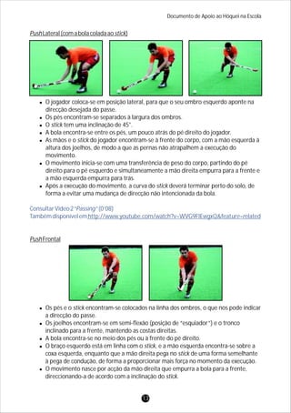 PushLateral(comabolacoladaaostick)
lO jogador coloca-se em posição lateral, para que o seu ombro esquerdo aponte na
direcção desejada do passe.
lOs pés encontram-se separados à largura dos ombros.
lO stick tem uma inclinação de 45°.
lA bola encontra-se entre os pés, um pouco atrás do pé direito do jogador.
lAs mãos e o stick do jogador encontram-se à frente do corpo, com a mão esquerda à
altura dos joelhos, de modo a que as pernas não atrapalhem a execução do
movimento.
lO movimento inicia-se com uma transferência de peso do corpo, partindo do pé
direito para o pé esquerdo e simultaneamente a mão direita empurra para a frente e
a mão esquerda empurra para trás.
lApós a execução do movimento, a curva do stick deverá terminar perto do solo, de
forma a evitar uma mudança de direcção não intencionada da bola.
PushFrontal
lOs pés e o stick encontram-se colocados na linha dos ombros, o que nos pode indicar
a direcção do passe.
lOs joelhos encontram-se em semi-flexão (posição de “esquiador”) e o tronco
inclinado para a frente, mantendo as costas direitas.
lA bola encontra-se no meio dos pés ou à frente do pé direito.
lO braço esquerdo está em linha com o stick, e a mão esquerda encontra-se sobre a
coxa esquerda, enquanto que a mão direita pega no stick de uma forma semelhante
à pega de condução, de forma a proporcionar mais força no momento da execução.
lO movimento nasce por acção da mão direita que empurra a bola para a frente,
direccionando-a de acordo com a inclinação do stick.
ConsultarVídeo2“Passing”(0’08)
Tambémdisponívelemhttp://www.youtube.com/watch?v=WVG9FlEwgxQ&feature=related
Documento de Apoio ao Hóquei na Escola
13
 