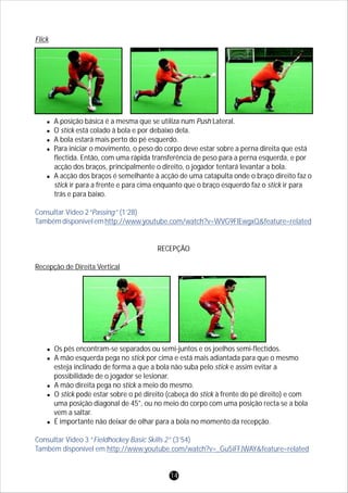 Flick
lA posição básica é a mesma que se utiliza num Push Lateral.
lO stick está colado à bola e por debaixo dela.
lA bola estará mais perto do pé esquerdo.
lPara iniciar o movimento, o peso do corpo deve estar sobre a perna direita que está
flectida. Então, com uma rápida transferência de peso para a perna esquerda, e por
acção dos braços, principalmente o direito, o jogador tentará levantar a bola.
lA acção dos braços é semelhante à acção de uma catapulta onde o braço direito faz o
stick ir para a frente e para cima enquanto que o braço esquerdo faz o stick ir para
trás e para baixo.
RECEPÇÃO
Recepção de Direita Vertical
lOs pés encontram-se separados ou semi-juntos e os joelhos semi-flectidos.
lA mão esquerda pega no stick por cima e está mais adiantada para que o mesmo
esteja inclinado de forma a que a bola não suba pelo stick e assim evitar a
possibilidade de o jogador se lesionar.
lA mão direita pega no stick a meio do mesmo.
lO stick pode estar sobre o pé direito (cabeça do stick à frente do pé direito) e com
uma posição diagonal de 45°, ou no meio do corpo com uma posição recta se a bola
vem a saltar.
lÉ importante não deixar de olhar para a bola no momento da recepção.
Consultar Vídeo 2“Passing” (1’28)
Tambémdisponívelemhttp://www.youtube.com/watch?v=WVG9FlEwgxQ&feature=related
Consultar Vídeo 3 “Fieldhockey Basic Skills 2” (3’54)
Também disponível em http://www.youtube.com/watch?v=_Gu5iFFJWAY&feature=related
14
 