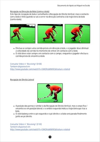 Recepção na Direcção da Bola (contra a bola)
Este tipo de recepção de bola é semelhante à Recepção de Direita Vertical, mas o contacto
com a bola é feito quando se sai a correr na direcção contrária à da trajectória da bola
(contra bola).
lEfectua-se sempre uma corrida prévia em direcção à bola, e o jogador deve diminuir
a velocidade da corrida no momento de entrar em contacto com a bola.
lO stick deve estar sempre em contacto com o campo, enquanto o jogador efectua a
corrida prévia de encontro à bola.
Recepção de Direita Lateral
lA posição das pernas é similar à da Recepção de Direita Vertical, mas o corpo fica /
encontra-se em posição lateral, e o ombro esquerdo indica a trajectória que traz a
bola.
lO stick balança entre o pé esquerdo e o pé direito e a bola será parada finalmente
junto ao pé direito.
Consultar Vídeo 4 “Receiving” (0’08)
Tambémdisponívelem
http://www.youtube.com/watch?v=GWQYcdi8WVE&feature=related
Consultar Vídeo 4 “Receiving” (0’30)
Também disponível em
http://www.youtube.com/watch?v=GWQYcdi8WVE&feature=related
Documento de Apoio ao Hóquei na Escola
15
 