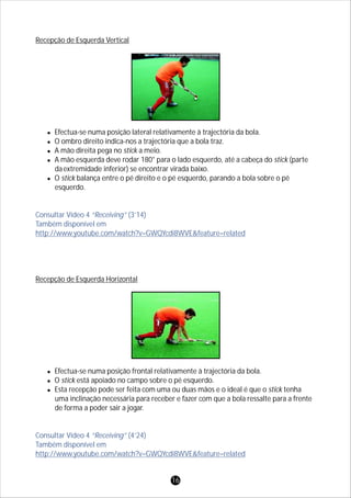 Recepção de Esquerda Vertical
lEfectua-se numa posição lateral relativamente à trajectória da bola.
lO ombro direito indica-nos a trajectória que a bola traz.
lA mão direita pega no stick a meio.
lA mão esquerda deve rodar 180° para o lado esquerdo, até a cabeça do stick (parte
daextremidade inferior) se encontrar virada baixo.
lO stick balança entre o pé direito e o pé esquerdo, parando a bola sobre o pé
esquerdo.
Recepção de Esquerda Horizontal
lEfectua-se numa posição frontal relativamente à trajectória da bola.
lO stick está apoiado no campo sobre o pé esquerdo.
lEsta recepção pode ser feita com uma ou duas mãos e o ideal é que o stick tenha
uma inclinação necessária para receber e fazer com que a bola ressalte para a frente
de forma a poder sair a jogar.
Consultar Vídeo 4 “Receiving” (3’14)
Também disponível em
http://www.youtube.com/watch?v=GWQYcdi8WVE&feature=related
Consultar Vídeo 4 “Receiving” (4’24)
Também disponível em
http://www.youtube.com/watch?v=GWQYcdi8WVE&feature=related
16
 