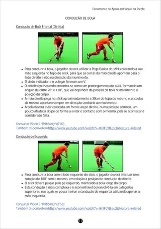 Documento de Apoio ao Hóquei na Escola
CONDUÇÃO DE BOLA
Condução de Bola Frontal (Direita)
lPara conduzir a bola, o jogador deverá utilizar a Pega Básica do stick colocando a sua
mão esquerda no topo do stick, para que as costas da mão direita apontem para o
lado direito e não na direcção do movimento.
lO dedo indicador e o polegar formam um V.
lO antebraço esquerdo encontra-se como um prolongamento do stick, formando um
ângulo de entre 90° e 120°, que vai depender da posição da bola relativamente à
posição do corpo.
lA mão direita pega no stick aproximadamente a 30cm do topo do mesmo e as costas
da mesma apontam sempre em direcção contrária ao movimento.
lA bola deverá estar colocada em frente ao pé direito, numa posição cómoda, um
pouco afastada do pé de forma a evitar o contacto com o mesmo, pois se acontecer é
considerado falta.
ConduçãodeEsquerda
lPara conduzir a bola com o lado esquerdo do stick, o jogador deverá efectuar uma
rotação de 180° com o mesmo, em relação à posição de condução de direita.
lO stick deverá passar pelo pé esquerdo, mantendo a bola longe do corpo.
lEsta condução é mais complexa e é aconselhável desenvolvê-la em categorias
superiores, nas quais se possa treinar a condução de esquerda utilizando apenas a
mão esquerda.
ConsultarVídeo5“Dribbling”(0’09)
Tambémdisponívelemhttp://www.youtube.com/watch?v=rHXF0YtLesQ&feature=related
ConsultarVídeo5“Dribbling”(2’58)
Tambémdisponívelemhttp://www.youtube.com/watch?v=rHXF0YtLesQ&feature=related
17
 