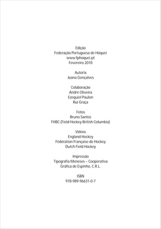 Edição
Federação Portuguesa de Hóquei
www.fphoquei.pt
Fevereiro 2010
Autoria
Joana Gonçalves
Colaboração
André Oliveira
Ezequiel Paulon
Rui Graça
Fotos
Bruno Santos
FHBC (Field Hockey British Columbia)
Vídeos
England Hockey
Fédération Française de Hockey
Dutch Field Hockey
Impressão
Tipografia Meneses – Cooperativa
Gráfica de Espinho, C.R.L.
ISBN
978-989-96631-0-7
 