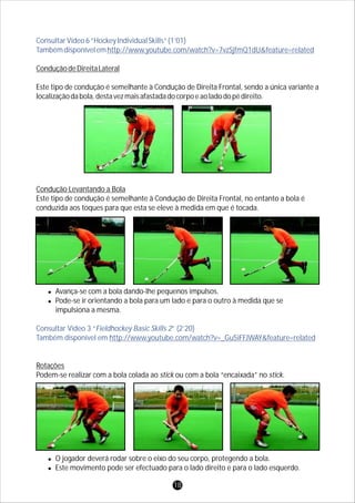 ConsultarVídeo6“HockeyIndividualSkills”(1’01)
Tambémdisponívelemhttp://www.youtube.com/watch?v=7vzSjfmQ1dU&feature=related
Consultar Vídeo 3 “Fieldhockey Basic Skills 2” (2’20)
Também disponível em http://www.youtube.com/watch?v=_Gu5iFFJWAY&feature=related
ConduçãodeDireitaLateral
Este tipo de condução é semelhante à Condução de Direita Frontal, sendo a única variante a
localizaçãodabola,destavezmaisafastadadocorpoeaoladodopédireito.
Condução Levantando a Bola
Este tipo de condução é semelhante à Condução de Direita Frontal, no entanto a bola é
conduzida aos toques para que esta se eleve à medida em que é tocada.
lAvança-se com a bola dando-lhe pequenos impulsos.
lPode-se ir orientando a bola para um lado e para o outro à medida que se
impulsiona a mesma.
Rotações
Podem-se realizar com a bola colada ao stick ou com a bola “encaixada” no stick.
lO jogador deverá rodar sobre o eixo do seu corpo, protegendo a bola.
lEste movimento pode ser efectuado para o lado direito e para o lado esquerdo.
18
 