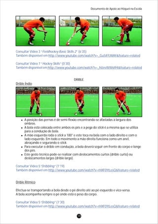 Documento de Apoio ao Hóquei na Escola
19
Consultar Vídeo 3 “Fieldhockey Basic Skills 2” (6’35)
Também disponível em http://www.youtube.com/watch?v=_Gu5iFFJWAY&feature=related
Consultar Vídeo 7 “Hockey Skills” (0’30)
Também disponível em http://www.youtube.com/watch?v=_hUvvWW6l94&feature=related
Consultar Vídeo 5“Dribbling” (1’19)
Também disponível em http://www.youtube.com/watch?v=rHXF0YtLesQ&feature=related
Consultar Vídeo 5“Dribbling” (1’30)
Também disponível em http://www.youtube.com/watch?v=rHXF0YtLesQ&feature=related
DRIBLE
Drible Índio
lA posição das pernas é de semi-flexão encontrando-se afastadas à largura dos
ombros.
lA bola está colocada entre ambos os pés e a pega do stick é a mesma que se utiliza
para a condução de bola.
lA mão esquerda roda o stick a 180° e este toca na bola com o lado direito e com o
lado esquerdo. Em todo o movimento a mão direita funciona como um anel,
abraçando e segurando o stick.
lPara executar o drible em condução, a bola deverá seguir em frente do corpo e longe
dos pés.
lEste gesto técnico pode-se realizar com deslocamentos curtos (drible curto) ou
deslocamentos largos (drible largo).
Drible Rítmico
Efectua-se transportando a bola desde o pé direito até ao pé esquerdo e vice-versa.
A bola acompanha sempre o pé onde está o peso do corpo.
 