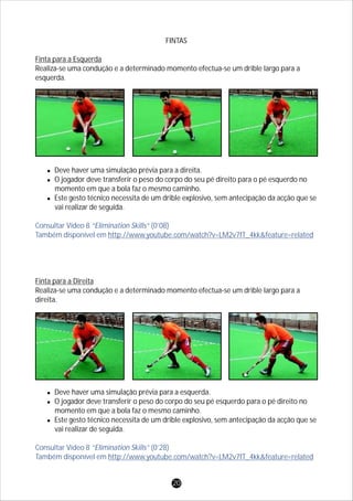 FINTAS
Finta para a Esquerda
Realiza-se uma condução e a determinado momento efectua-se um drible largo para a
esquerda.
lDeve haver uma simulação prévia para a direita.
lO jogador deve transferir o peso do corpo do seu pé direito para o pé esquerdo no
momento em que a bola faz o mesmo caminho.
lEste gesto técnico necessita de um drible explosivo, sem antecipação da acção que se
vai realizar de seguida.
Finta para a Direita
Realiza-se uma condução e a determinado momento efectua-se um drible largo para a
direita.
lDeve haver uma simulação prévia para a esquerda.
lO jogador deve transferir o peso do corpo do seu pé esquerdo para o pé direito no
momento em que a bola faz o mesmo caminho.
lEste gesto técnico necessita de um drible explosivo, sem antecipação da acção que se
vai realizar de seguida.
Consultar Vídeo 8 “Elimination Skills” (0’08)
Também disponível em http://www.youtube.com/watch?v=LM2v7fT_4kk&feature=related
Consultar Vídeo 8 “Elimination Skills” (0’28)
Também disponível em http://www.youtube.com/watch?v=LM2v7fT_4kk&feature=related
20
 