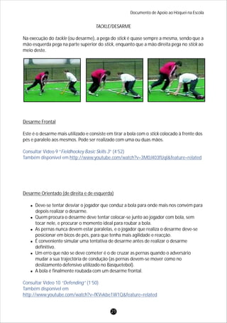TACKLE/DESARME
Na execução do tackle (ou desarme), a pega do stick é quase sempre a mesma, sendo que a
mão esquerda pega na parte superior do stick, enquanto que a mão direita pega no stick ao
meio deste.
Desarme Frontal
Este é o desarme mais utilizado e consiste em tirar a bola com o stick colocado à frente dos
pés e paralelo aos mesmos. Pode ser realizado com uma ou duas mãos.
Desarme Orientado (de direita e de esquerda)
lDeve-se tentar desviar o jogador que conduz a bola para onde mais nos convém para
depois realizar o desarme.
lQuem procura o desarme deve tentar colocar-se junto ao jogador com bola, sem
tocar nele, e procurar o momento ideal para roubar a bola.
lAs pernas nunca devem estar paralelas, e o jogador que realiza o desarme deve-se
posicionar em bicos de pés, para que tenha mais agilidade e reacção.
lÉ conveniente simular uma tentativa de desarme antes de realizar o desarme
definitivo.
lUm erro que não se deve cometer é o de cruzar as pernas quando o adversário
mudar a sua trajectória de condução (as pernas devem-se mover como no
deslizamento defensivo utilizado no Basquetebol).
lA bola é finalmente roubada com um desarme frontal.
Consultar Vídeo 9 “Fieldhockey Basic Skills 3” (4’52)
Também disponível em http://www.youtube.com/watch?v=3M0J403fUqI&feature=related
Consultar Vídeo 10 “Defending” (1’50)
Também disponível em
http://www.youtube.com/watch?v=fKVvkbe1W1Q&feature=related
Documento de Apoio ao Hóquei na Escola
21
 