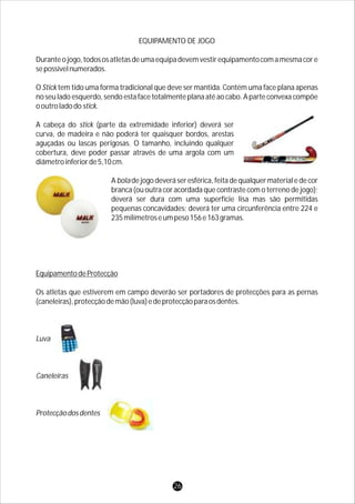 EQUIPAMENTO DE JOGO
Duranteojogo,todososatletasdeumaequipadevemvestirequipamentocomamesmacore
sepossívelnumerados.
O Stick tem tido uma forma tradicional que deve ser mantida. Contém uma face plana apenas
no seu lado esquerdo, sendo esta face totalmente plana até ao cabo. A parte convexa compõe
ooutroladodostick.
A cabeça do stick (parte da extremidade inferior) deverá ser
curva, de madeira e não poderá ter quaisquer bordos, arestas
aguçadas ou lascas perigosas. O tamanho, incluindo qualquer
cobertura, deve poder passar através de uma argola com um
diâmetroinferiorde5,10cm.
Aboladejogodeveráseresférica,feitadequalquermaterialedecor
branca (ou outra cor acordada que contraste com o terreno de jogo);
deverá ser dura com uma superfície lisa mas são permitidas
pequenas concavidades; deverá ter uma circunferência entre 224 e
235milímetroseumpeso156e163gramas.
EquipamentodeProtecção
Os atletas que estiverem em campo deverão ser portadores de protecções para as pernas
(caneleiras),protecçãodemão(luva)edeprotecçãoparaosdentes.
Luva
Caneleiras
Protecçãodosdentes
26
 