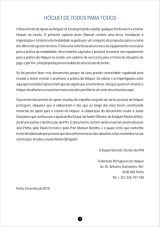 O Documento de Apoio ao Hóquei na Escola pretende auxiliar qualquer Professor/a a ensinar
Hóquei na escola. O primeiro capítulo deste Manual contém uma breve introdução à
organização e à história da modalidade seguida por um conjunto de propostas para o ensino
dosdiferentesgestostécnicos.Éfeitaumareferênciaaoterrenoeaoequipamentonecessário
para a prática da modalidade. Nos restantes capítulos é possível encontrar um regulamento
para a prática do Hóquei na escola, um caderno de exercícios para o treino de situações de
jogo,eporfim,umapropostaparaomodelodeumasessãodetreino.
Só foi possível fazer este documento porque há uma grande comunidade espalhada pelo
mundo a tentar ensinar e promover a prática do Hóquei. Os vídeos e as hiperligações úteis
aquiapresentadosrepresentamapenasaquiloqueencontrámos.Aosquequiseremensinaro
Hóqueidesafiamosaencontrarmaismaterialepartilhá-lotalcomonósofazemosaqui.
O presente documento de apoio resultou do trabalho conjunto de várias pessoas do Hóquei
português, daqueles que o elaboraram e dos que ao longo dos anos foram construindo
materiais de apoio para o ensino do Hóquei. A elaboração do documento coube à Joana
Gonçalves que contou com a ajuda do Rui Graça, do André Oliveira, do Ezequiel Paulon (Zeke),
do Bruno Santos e da Direcção da FPH. O documento contém ainda material construído pelo
José Pinho, pelo Paulo Ferreira e pelo Prof. Manuel Botelho, e é quase certo que contenha
materialelaboradoporpessoasquedesconhecemosounãosabíamosestarenvolvidasnasua
construção.AtodosonossoMuitoObrigado!
Porto,Fevereirode2010
HÓQUEI DE TODOS PARA TODOS
O Departamento Técnico da FPH
Federação Portuguesa de Hóquei
Av. Dr. Antunes Guimarães, 961
4100-082 Porto
Tel: + 351 226 197 188
1
 