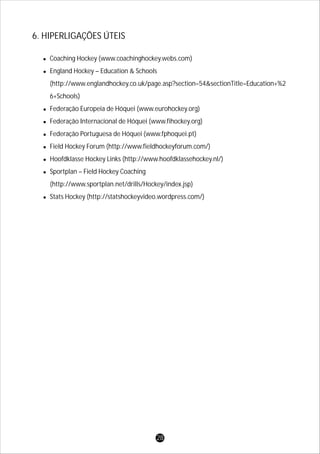 lCoaching Hockey (www.coachinghockey.webs.com)
lEngland Hockey – Education & Schools
(http://www.englandhockey.co.uk/page.asp?section=54&sectionTitle=Education+%2
6+Schools)
lFederação Europeia de Hóquei (www.eurohockey.org)
lFederação Internacional de Hóquei (www.fihockey.org)
lFederação Portuguesa de Hóquei (www.fphoquei.pt)
lField Hockey Forum (http://www.fieldhockeyforum.com/)
lHoofdklasse Hockey Links (http://www.hoofdklassehockey.nl/)
lSportplan – Field Hockey Coaching
(http://www.sportplan.net/drills/Hockey/index.jsp)
lStats Hockey (http://statshockeyvideo.wordpress.com/)
6. HIPERLIGAÇÕES ÚTEIS
28
 