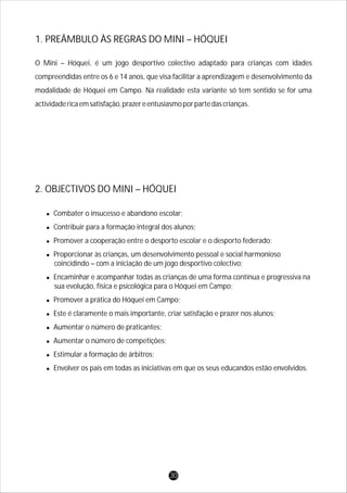 O Mini – Hóquei, é um jogo desportivo colectivo adaptado para crianças com idades
compreendidas entre os 6 e 14 anos, que visa facilitar a aprendizagem e desenvolvimento da
modalidade de Hóquei em Campo. Na realidade esta variante só tem sentido se for uma
actividadericaemsatisfação,prazereentusiasmoporpartedascrianças.
1. PREÂMBULO ÀS REGRAS DO MINI – HÓQUEI
l
lContribuir para a formação integral dos alunos;
lPromover a cooperação entre o desporto escolar e o desporto federado;
lProporcionar às crianças, um desenvolvimento pessoal e social harmonioso
coincidindo – com a iniciação de um jogo desportivo colectivo;
lEncaminhar e acompanhar todas as crianças de uma forma contínua e progressiva na
sua evolução, física e psicológica para o Hóquei em Campo;
lPromover a prática do Hóquei em Campo;
lEste é claramente o mais importante, criar satisfação e prazer nos alunos;
lAumentar o número de praticantes;
lAumentar o número de competições;
lEstimular a formação de árbitros;
lEnvolver os pais em todas as iniciativas em que os seus educandos estão envolvidos.
Combater o insucesso e abandono escolar;
2. OBJECTIVOS DO MINI – HÓQUEI
30
 