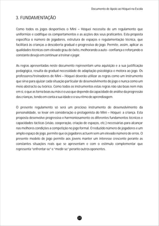 Documento de Apoio ao Hóquei na Escola
Como todos os jogos desportivos o Mini – Hóquei necessita de um regulamento que
uniformize e codifique os comportamentos e as acções dos seus praticantes. Esta proposta
especifica o número de jogadores, estrutura de espaços e regulamentação técnica, que
facilitará às crianças a descoberta gradual e progressiva do jogo. Permite, assim, aplicar as
qualidades técnicas com elevado grau de êxito, melhorando a auto - confiança e reforçando o
constantedesejoemcontinuaratreinarejogar.
As regras apresentadas neste documento representam uma aquisição e a sua justificação
pedagógica, resulta da gradual necessidade de adaptação psicológica e motora ao jogo. Os
professores/treinadores de Mini – Hóquei deverão utilizar as regras como um instrumento
que sirva para ajuizar cada situação particular de desenvolvimento do jogo e nunca como um
meio abstracto ou teórico. Como todos os instrumentos estas regras não são boas nem más
emsi,oqueastornaboasoumáséousoquedependedacapacidadedeanálisedaprogressão
dascrianças,tendoemcontaasuaidadeeoseuritmodeaprendizagem.
O presente regulamento só será um precioso instrumento de desenvolvimento da
personalidade, se levar em consideração o protagonista do Mini – Hóquei: a criança. Esta
proposta desenvolve progressiva e harmoniosamente os diferentes fundamentos técnicos e
capacidades tácticas (visão, cooperação, criação de espaços, etc.) necessárias para alcançar
nas melhores condições a competição no jogo formal. O reduzido número de jogadores e um
amplo espaço de jogo, permite que os jogadores actuem sem um elevado número de erros. O
presente modelo de jogo permite aos jovens manter um interesse crescente perante as
constantes situações reais que se apresentam e com o estímulo complementar que
representa“enfrentar-se”e“medir-se”peranteoutrosoponentes.
3. FUNDAMENTAÇÃO
31
 