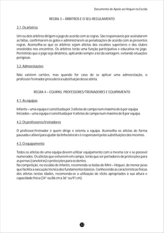 Documento de Apoio ao Hóquei na Escola
REGRA 3 – ÁRBITROS E O SEU REGULAMENTO
3.1.Osárbitros
Um ou dois árbitros dirigem o jogo de acordo com as regras. São responsáveis por assinalarem
as faltas, confirmarem os golos e administrarem as penalizações de acordo com as presentes
regras. Aconselha-se que os árbitros sejam atletas dos escalões superiores e dos clubes
envolvidos nos encontros. Os árbitros terão uma função participativa e educativa no jogo.
Permitirão que o jogo seja dinâmico, aplicando sempre a lei da vantagem, evitando situações
perigosas.
3.2.Admoestações
Não existem cartões, mas quando for caso de se aplicar uma admoestação, o
professor/treinadorprocederáàsubstituiçãodesseatleta.
REGRA 4 – EQUIPAS, PROFESSORES/TREINADORES E EQUIPAMENTO
4.1.Asequipas
Infantis–umaequipaéconstituídapor3atletasdecamponummáximode6porequipa
Iniciados–umaequipaéconstituídapor4atletasdecamponummáximode8porequipa.
4.2.Osprofessores/treinadores
O professor/treinador é quem dirige e orienta a equipa. Aconselha os atletas de forma
pausadaeafávelparaajudardalinhalateraleéresponsávelpelassubstituiçõesdosmesmos.
4.3.Oequipamento
Todos os atletas de uma equipa devem utilizar equipamento com a mesma cor e se possível
numerados. Os atletas que estiverem em campo, terão que ser portadores de protecções para
aspernas(caneleiras)eprotecçõesparaosdentes.
Na competição, no escalão de infantis, recomenda-se bolas de Mini – Hóquei, de menor peso
quefacilitaaexecuçãotécnicadosfundamentosbásicos.Conhecendoascaracterísticasfísicas
dos atletas nestas idades, recomenda-se a utilização de sticks apropriados à sua altura e
capacidadefísica(34”ou86cma36”ou91cm).
33
 