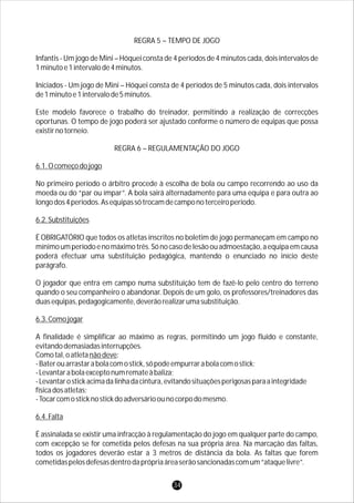 REGRA 5 – TEMPO DE JOGO
Infantis - Um jogo de Mini – Hóquei consta de 4 períodos de 4 minutos cada, dois intervalos de
1minutoe1intervalode4minutos.
Iniciados - Um jogo de Mini – Hóquei consta de 4 períodos de 5 minutos cada, dois intervalos
de1minutoe1intervalode5minutos.
Este modelo favorece o trabalho do treinador, permitindo a realização de correcções
oportunas. O tempo de jogo poderá ser ajustado conforme o número de equipas que possa
existirnotorneio.
REGRA 6 – REGULAMENTAÇÃO DO JOGO
6.1.Ocomeçodojogo
No primeiro período o árbitro procede à escolha de bola ou campo recorrendo ao uso da
moeda ou do “par ou ímpar”. A bola sairá alternadamente para uma equipa e para outra ao
longodos4períodos.Asequipassótrocamdecamponoterceiroperíodo.
6.2.Substituições
É OBRIGATÓRIO que todos os atletas inscritos no boletim de jogo permaneçam em campo no
mínimoumperíodoenomáximotrês.Sónocasodelesãoouadmoestação,aequipaemcausa
poderá efectuar uma substituição pedagógica, mantendo o enunciado no início deste
parágrafo.
O jogador que entra em campo numa substituição tem de fazê-lo pelo centro do terreno
quando o seu companheiro o abandonar. Depois de um golo, os professores/treinadores das
duasequipas,pedagogicamente,deverãorealizarumasubstituição.
6.3.Comojogar
A finalidade é simplificar ao máximo as regras, permitindo um jogo fluido e constante,
evitandodemasiadasinterrupções.
Comotal,oatletanãodeve:
-Baterouarrastarabolacomostick,sópodeempurrarabolacomostick;
-Levantarabolaexceptonumremateàbaliza;
-Levantarostickacimadalinhadacintura,evitandosituaçõesperigosasparaaintegridade
físicadosatletas;
-Tocarcomosticknostickdoadversárioounocorpodomesmo.
6.4.Falta
É assinalada se existir uma infracção à regulamentação do jogo em qualquer parte do campo,
com excepção se for cometida pelos defesas na sua própria área. Na marcação das faltas,
todos os jogadores deverão estar a 3 metros de distância da bola. As faltas que forem
cometidaspelosdefesasdentrodaprópriaáreaserãosancionadascomum“ataquelivre”.
34
 
