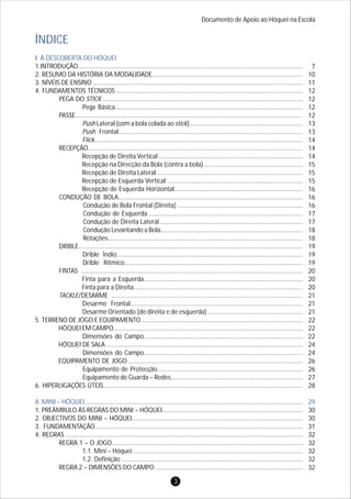 I. À DESCOBERTA DO HÓQUEI
II. MINI – HÓQUEI
1.INTRODUÇÃO.....................................................................................................................................
2. RESUMO DA HISTÓRIA DA MODALIDADE.........................................................................................
3. NÍVEIS DE ENSINO ............................................................................................................................
4. FUNDAMENTOS TÉCNICOS ..............................................................................................................
PEGA DO STICK ......................................................................................................................
Pega Básica...............................................................................................................
PASSE......................................................................................................................................
Push Lateral (com a bola colada ao stick)...................................................................
Push Frontal.............................................................................................................
Flick...........................................................................................................................
RECEPÇÃO...............................................................................................................................
Recepção de Direita Vertical .....................................................................................
Recepção na Direcção da Bola (contra a bola) ..........................................................
Recepção de Direita Lateral ......................................................................................
Recepção de Esquerda Vertical ................................................................................
Recepção de Esquerda Horizontal............................................................................
CONDUÇÃO DE BOLA.............................................................................................................
Condução de Bola Frontal (Direita) ..........................................................................
Condução de Esquerda............................................................................................
Condução de Direita Lateral.....................................................................................
Condução Levantando a Bola....................................................................................
Rotações...................................................................................................................
DRIBLE................................................................................................................................
Drible Índio..............................................................................................................
Drible Rítmico.........................................................................................................
FINTAS ...................................................................................................................................
Finta para a Esquerda..............................................................................................
Finta para a Direita....................................................................................................
TACKLE/DESARME .................................................................................................................
Desarme Frontal......................................................................................................
Desarme Orientado (de direita e de esquerda) ........................................................
5. TERRENO DE JOGO E EQUIPAMENTO ...............................................................................................
HÓQUEI EM CAMPO................................................................................................................
Dimensões do Campo..............................................................................................
HÓQUEI DE SALA ....................................................................................................................
Dimensões do Campo..............................................................................................
EQUIPAMENTO DE JOGO........................................................................................................
Equipamento de Protecção......................................................................................
Equipamento de Guarda – Redes..............................................................................
6. HIPERLIGAÇÕES ÚTEIS......................................................................................................................
.................................................................................................................................
1. PREÂMBULO ÀS REGRAS DO MINI – HÓQUEI...................................................................................
2. OBJECTIVOS DO MINI – HÓQUEI.....................................................................................................
3. FUNDAMENTAÇÃO...........................................................................................................................
4. REGRAS ............................................................................................................................................
REGRA 1 – O JOGO.................................................................................................................
1.1. Mini – Hóquei ....................................................................................................
1.2. Definição ...........................................................................................................
REGRA 2 – DIMENSÕES DO CAMPO .......................................................................................
ÍNDICE
7
10
11
12
12
12
12
13
13
14
14
14
15
15
15
16
16
16
17
17
18
18
19
19
19
20
20
20
21
21
21
22
22
22
24
24
26
26
27
28
30
30
31
32
32
32
32
32
29
Documento de Apoio ao Hóquei na Escola
3
 